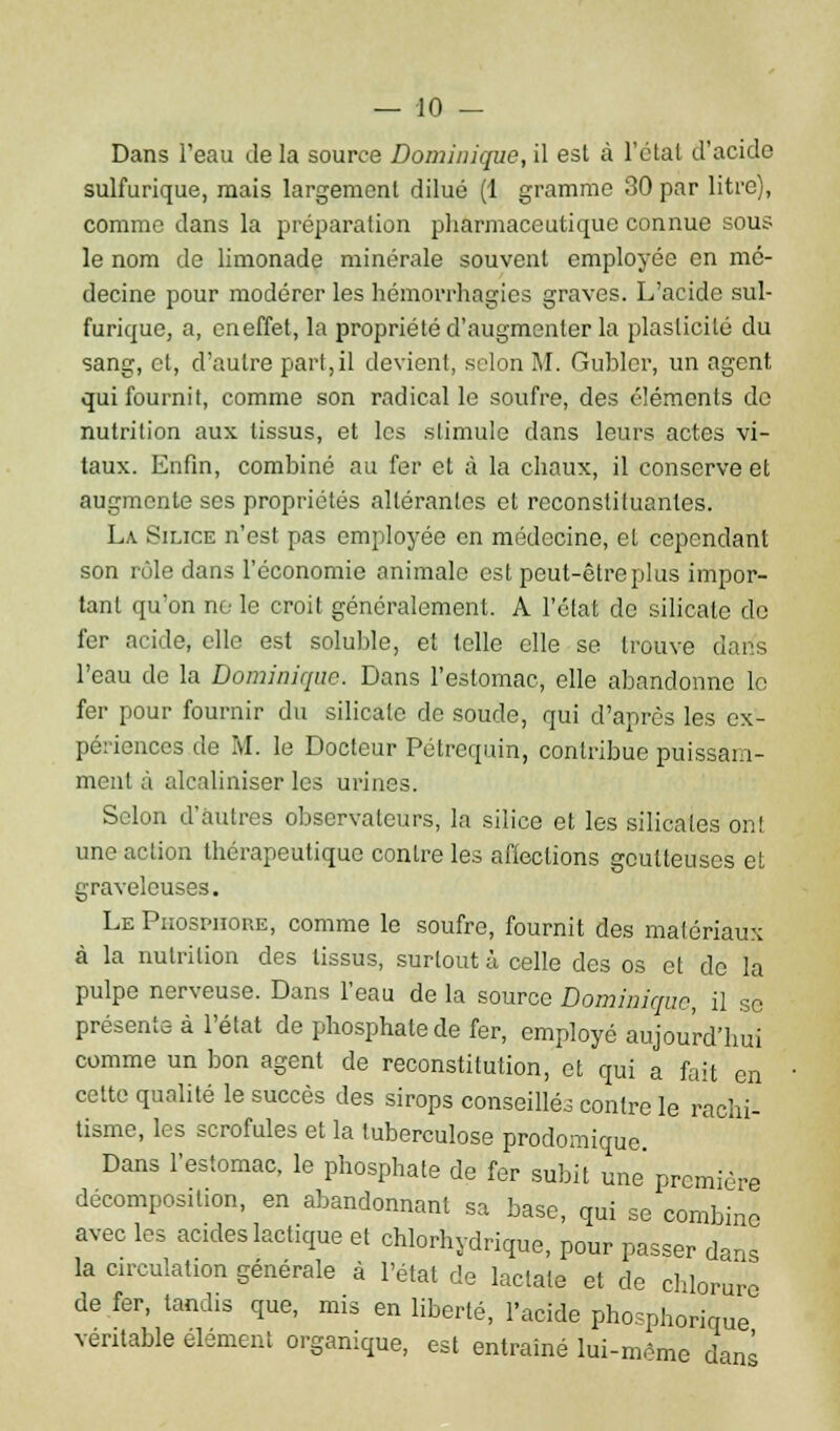 — -10 — Dans l'eau de la source Dominique, il est à l'étal d'acide sulfurique, mais largement dilué (1 gramme 30 par litre), comme dans la préparation pharmaceutique connue sous le nom de limonade minérale souvent employée en mé- decine pour modérer les hémorrhagies graves. L'acide sul- furique, a, en effet, la propriété d'augmenter la plasticité du sang, et, d'autre part,il devient, selon M. Gublcr, un agent qui fournit, comme son radical le soufre, des éléments de nutrition aux tissus, et les stimule dans leurs actes vi- taux. Enfin, combiné au fer et à la chaux, il conserve et augmente ses propriétés altérantes et reconstituantes. La Silice n'est pas employée en médecine, et cependant son rôle dans l'économie animale est peut-être plus impor- tant qu'on no le croit généralement. A l'état de silicate de fer acide, elle est soluble, et telle elle se trouve dans l'eau de la Dominique. Dans l'estomac, elle abandonne le fer pour fournir du silicate de soude, qui d'après les ex- périences de M. le Docteur Pétrequin, contribue puissam- ment à alcaliniser les urines. Selon d'autres observateurs, la silice et les silicates ont une action thérapeutique contre les affections goutteuses et graveleuses. Le Phosphore, comme le soufre, fournit des matériaux à la nutrition des tissus, surtout à celle des os et de la pulpe nerveuse. Dans l'eau de la source Dominique, il se présente à l'état de phosphate de fer, employé aujourd'hui comme un bon agent de reconstitution, et qui a fait en cette qualité le succès des sirops conseillés contre le rachi- tisme, les scrofules et la tuberculose prodomique. Dans l'estomac, le phosphate de fer subit une' première décomposition, en abandonnant sa base, qui se combine avec les acides lactique et chlorhydrique, pour passer dans la circulation générale à l'état de laclate et de chlorure de fer, tandis que, mis en liberté, l'acide phosphorique véritable élément organique, est entraîné lui-môme dans