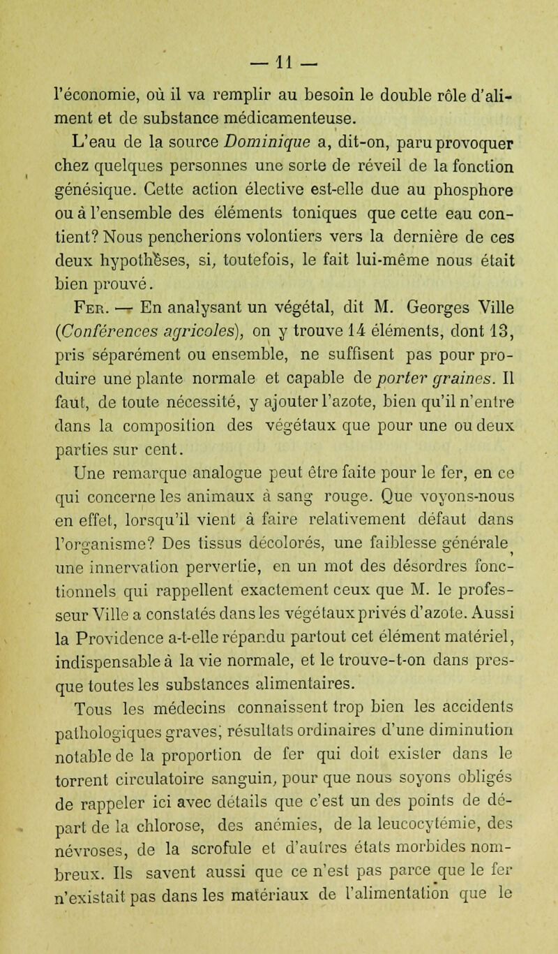 —11 — l'économie, où il va remplir au besoin le double rôle d'ali- ment et de substance médicamenteuse. L'eau de la source Dominique a, dit-on, paru provoquer chez quelques personnes une sorte de réveil de la fonction génésique. Cette action élective est-elle due au phosphore ou à l'ensemble des éléments toniques que cette eau con- tient? Nous pencherions volontiers vers la dernière de ces deux hypothèses, si, toutefois, le fait lui-même nous était bien prouvé. Fer. —t En analysant un végétal, dit M. Georges Ville (Conférences agricoles), on y trouve 14 éléments, dont 13, pris séparément ou ensemble, ne suffisent pas pour pro- duire une plante normale et capable de porter graines. Il faut, de toute nécessité, y ajouter l'azote, bien qu'il n'entre clans la composition des végétaux que pour une ou deux parties sur cent. Une remarque analogue peut être faite pour le fer, en ce qui concerne les animaux à sang rouge. Que voyons-nous en effet, lorsqu'il vient à faire relativement défaut dans l'organisme? Des tissus décolorés, une faiblesse générale une innervation pervertie, en un mot des désordres fonc- tionnels qui rappellent exactement ceux que M. le profes- seur Ville a constatés dans les végétaux privés d'azote. Aussi la Providence a-t-elle répandu partout cet élément matériel, indispensable à la vie normale, et le trouve-t-on clans pres- que toutes les substances alimentaires. Tous les médecins connaissent trop bien les accidents pathologiques graves; résultats ordinaires d'une diminution notable de la proportion de fer qui doit exister dans le torrent circulatoire sanguin, pour que nous soyons obligés de rappeler ici avec détails que c'est un des points de dé- part de la chlorose, des anémies, de la leucocytémie, des névroses, de la scrofule et d'autres états morbides nom- breux. Ils savent aussi que ce n'est pas parce que le fer n'existait pas dans les matériaux de l'alimentation que le