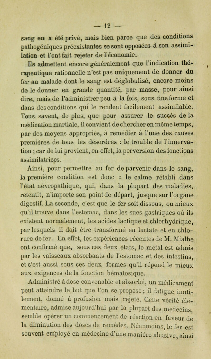 sang en a été privé, mais bien parce que des conditions pathogéniques préexistantes se sont opposées à son assimi- lation et l'ont fait rejeter de l'économie. Ils admettent encore généralement que l'indication thé- rapeutique rationnelle n'est pas uniquement de donner du fer au malade dont le sang est déglobulisé, encore moins de le donner en grande quantité, par masse, pour ainsi dire, mais de l'administrer peu à la fois, sous une forme et dans des conditions qui le rendent facilement assimilable. Tous savent, de plus, que pour assurer le succès de la médication martiale, il convient de chercher en même temps, par des moyens appropriés, à remédier à l'une des causes premières de tous les désordres : le trouble de l'innerva- tion ; car de lui provient, en effet, la perversion des fonctions assimilatrices. Ainsi, pour permettre au fer de parvenir dans le sang, la première condition est donc : le calme rétabli dans l'état névropalhique, qui, dans la plupart des maladies, retentit, n'importe son point de départ, jusque sur l'organe digestif. La seconde, c'est que le fer soit dissous, ou mieux qu'il trouve dans l'estomac, dans les sucs gastriques où ils existent normalement, les acides lactique et chlorhydrique, par lesquels il doit être transformé en lactate et en chlo- rure de fer. En effet, les expériences récentes de M. Mialhe ont confirmé que, sous ces deux états, le métal est admis par les vaisseaux absorbants de l'estomac et des intestins, et c'est aussi sous ces deux formes qu'il répond le mieux aux exigences de la fonction hématosique. Administré à dose convenable et absorbé, un médicament peut atteindre le but que l'on se propose ; il fatigue inuti- lement, donné à profusion mais rejeté. Cette vérité élé- mentaire, admise aujourd'hui par la plupart des médecins semble opérer un commencement de réaction en faveur de la diminution des doses de remèdes. Néanmoins le fer est souvent employé en médecine d'une manière abusive ainsi