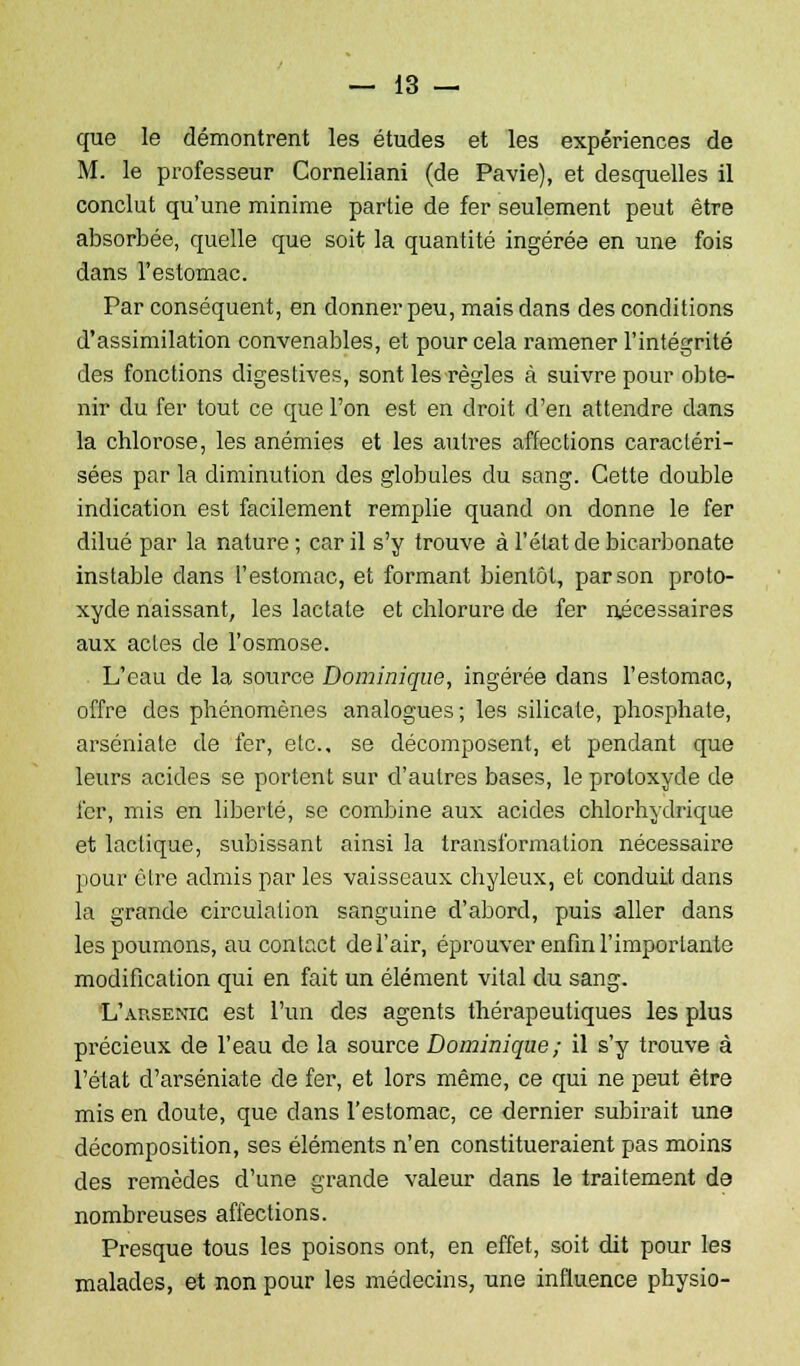 que le démontrent les études et les expériences de M. le professeur Corneliani (de Pavie), et desquelles il conclut qu'une minime partie de fer seulement peut être absorbée, quelle que soit la quantité ingérée en une fois dans l'estomac. Par conséquent, en donner peu, mais dans des conditions d'assimilation convenables, et pour cela ramener l'intégrité des fonctions digestives, sont les règles à suivre pour obte- nir du fer tout ce que l'on est en droit d'en attendre dans la chlorose, les anémies et les autres affections caractéri- sées par la diminution des globules du sang. Cette double indication est facilement remplie quand on donne le fer dilué par la nature ; car il s'y trouve à l'état de bicarbonate instable dans l'estomac, et formant bientôt, par son proto- xyde naissant, les lactate et chlorure de fer nécessaires aux actes de l'osmose. L'eau de la source Dominique, ingérée dans l'estomac, offre des phénomènes analogues; les silicate, phosphate, arséniate de fer, etc., se décomposent, et pendant que leurs acides se portent sur d'autres bases, le protoxyde de fer, mis en liberté, se combine aux acides chlorhydrique et lactique, subissant ainsi la transformation nécessaire pour être admis par les vaisseaux chyleux, et conduit dans la grande circulation sanguine d'abord, puis aller dans les poumons, au contact de l'air, éprouver enfin l'importante modification qui en fait un élément vital du sang. L'arsenic est l'un des agents thérapeutiques les plus précieux de l'eau de la source Dominique ; il s'y trouve à l'état d'arséniate de fer, et lors même, ce qui ne peut être mis en doute, que dans l'estomac, ce dernier subirait une décomposition, ses éléments n'en constitueraient pas moins des remèdes d'une grande valeur dans le traitement de nombreuses affections. Presque tous les poisons ont, en effet, soit dit pour les malades, et non pour les médecins, une influence physio-