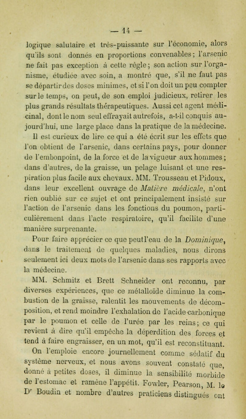 logique salutaire et très-puissante sur l'économie, alors qu'ils sont donnés en proportions convenables; l'arsenic ne fait pas exception à cette règle ; son action sur l'orga- nisme, étudiée avec soin, a montré que, s'il ne faut pas se départir des doses minimes, et si l'on doit un peu compter sur le temps, on peut, de son emploi judicieux, retirer les plus grands résultats thérapeutiques. Aussi cet agent médi- cinal, dont le nom seul effrayait autrefois, a-l-il conquis au- jourd'hui, une large place dans la pratique de la médecine. 11 est curieux de lire ce qui a été écrit sur les effets que l'on obtient de l'arsenic, dans certains pays, pour donner de l'embonpoint, de la force et de la vigueur aux hommes; dans d'autres, de la graisse, un pelage luisant et une res- piration plus facile aux chevaux. MM. Trousseau et Pidoux, dans leur excellent ouvrage de Matière médicale, n'ont rien oublié sur ce sujet et ont principalement insisté sur l'action de l'arsenic dans les fonctions du poumon, parti- culièrement dans l'acte respiratoire, qu'il facilite d'une manière surprenante. Pour faire apprécier ce quepeutl'eau de la Dominique, dans le traitement de quelques maladies, nous dirons seulement ici deux mots de l'arsenic dans ses rapports avec la médecine. MM. Schmitz et Brett Schneider ont reconnu, par diverses expériences, que ce métalloïde diminue la com- bustion de la graisse, ralentit les mouvements de décom- position, et rend moindre l'exhalation de l'acide carbonique par le poumon et celle de l'urée par les reins ; ce qui revient à dire qu'il empêche la déperdition des forces et tend à faire engraisser, en un mot, qu'il est reconstituant. On l'emploie encore journellement comme sédatif du système nerveux, et nous avons souvent constaté que, donné à petites doses, il diminue la sensibilité morbide de l'estomac et ramène l'appétit. Fowler, Pearson M. la Dr Boudin et nombre d'autres praticiens distingués ont