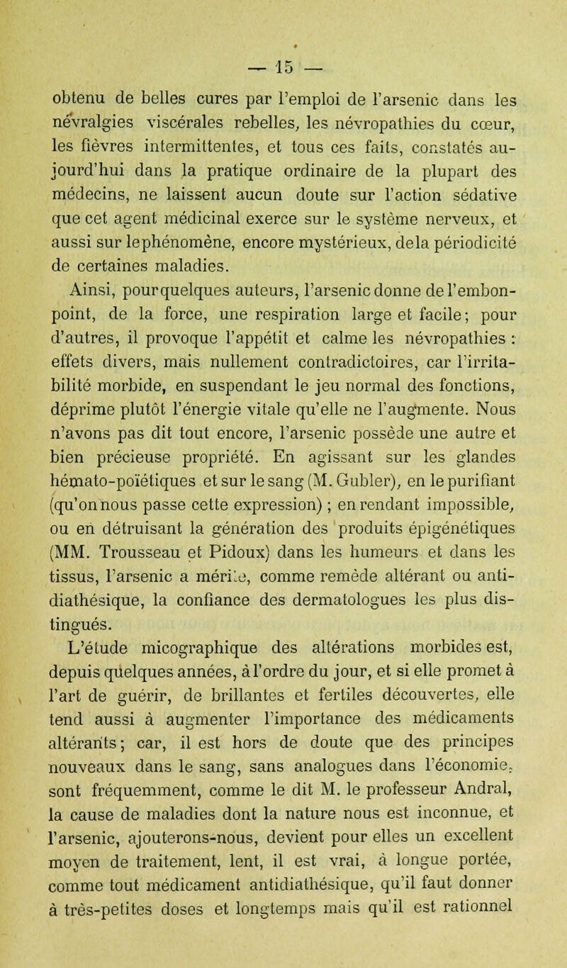 obtenu de belles cures par l'emploi de l'arsenic clans les névralgies viscérales rebelles, les névropathies du cœur, les fièvres intermittentes, et tous ces faits, constatés au- jourd'hui dans la pratique ordinaire de la plupart des médecins, ne laissent aucun doute sur l'action sédative que cet agent médicinal exerce sur le système nerveux, et aussi sur lephénomène, encore mystérieux, delà périodicité de certaines maladies. Ainsi, pourquelques auteurs, l'arsenic donne de l'embon- point, de la force, une respiration large et facile ; pour d'autres, il provoque l'appétit et calme les névropathies : effets divers, mais nullement contradictoires, car l'irrita- bilité morbide, en suspendant le jeu normal des fonctions, déprime plutôt l'énergie vitale qu'elle ne l'augmente. Nous n'avons pas dit tout encore, l'arsenic possède une autre et bien précieuse propriété. En agissant sur les glandes hémato-poïétiques et sur lesang(M.Gubler), en le purifiant (qu'on nous passe cette expression) ; en rendant impossible, ou en détruisant la génération des produits épigéné tiques (MM. Trousseau et Pidoux) dans les humeurs et dans les tissus, l'arsenic a mérile, comme remède altérant ou anti- diathésique, la confiance des dermatologues les plus dis- tingués. L'élude micographique des altérations morbides est, depuis quelques années, à l'ordre du jour, et si elle promet à l'art de guérir, de brillantes et fertiles découvertes, elle tend aussi à augmenter l'importance des médicaments altérants; car, il est hors de doute que des principes nouveaux dans le sang, sans analogues dans l'économie, sont fréquemment, comme le dit M. le professeur Andral, la cause de maladies dont la nature nous est inconnue, et l'arsenic, ajouterons-nous, devient pour elles un excellent moyen de traitement, lent, il est vrai, à longue portée, comme tout médicament antidiathésique, qu'il faut donner à très-petites doses et longtemps mais qu'il est rationnel