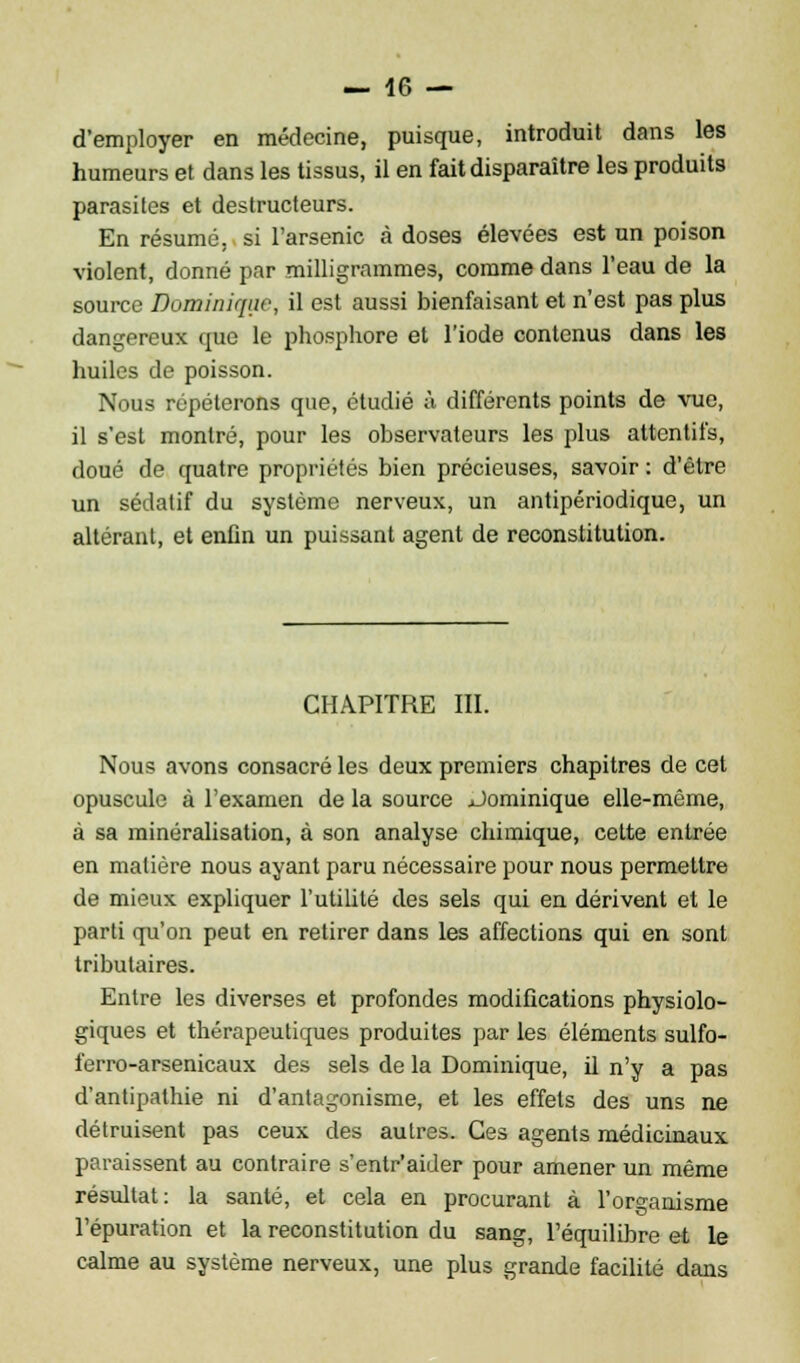d'employer en médecine, puisque, introduit dans les humeurs et dans les tissus, il en fait disparaître les produits parasites et destructeurs. En résumé, si l'arsenic à doses élevées est un poison violent, donné par milligrammes, comme dans l'eau de la source Dominique, il est aussi bienfaisant et n'est pas plus dangereux que le phosphore et l'iode contenus dans les huiles de poisson. Nous répéterons que, étudié à différents points de vue, il s'est montré, pour les observateurs les plus attentifs, doué de quatre propriétés bien précieuses, savoir : d'être un sédatif du système nerveux, un antipériodique, un altérant, et enfin un puissant agent de reconstitution. CHAPITRE III. Nous avons consacré les deux premiers chapitres de cet opuscule à l'examen de la source Dominique elle-même, à sa minéralisation, à son analyse chimique, cette entrée en matière nous ayant paru nécessaire pour nous permettre de mieux expliquer l'utilité des sels qui en dérivent et le parti qu'on peut en retirer dans les affections qui en sont tributaires. Entre les diverses et profondes modifications physiolo- giques et thérapeutiques produites par les éléments sulfo- ferro-arsenicaux des sels de la Dominique, il n'y a pas d'antipathie ni d'antagonisme, et les effets des uns ne détruisent pas ceux des autres. Ces agents médicinaux paraissent au contraire s'entr'aider pour amener un même résultat: la santé, et cela en procurant à l'organisme l'épuration et la reconstitution du sang, l'équilibre et le calme au système nerveux, une plus grande facilité dans
