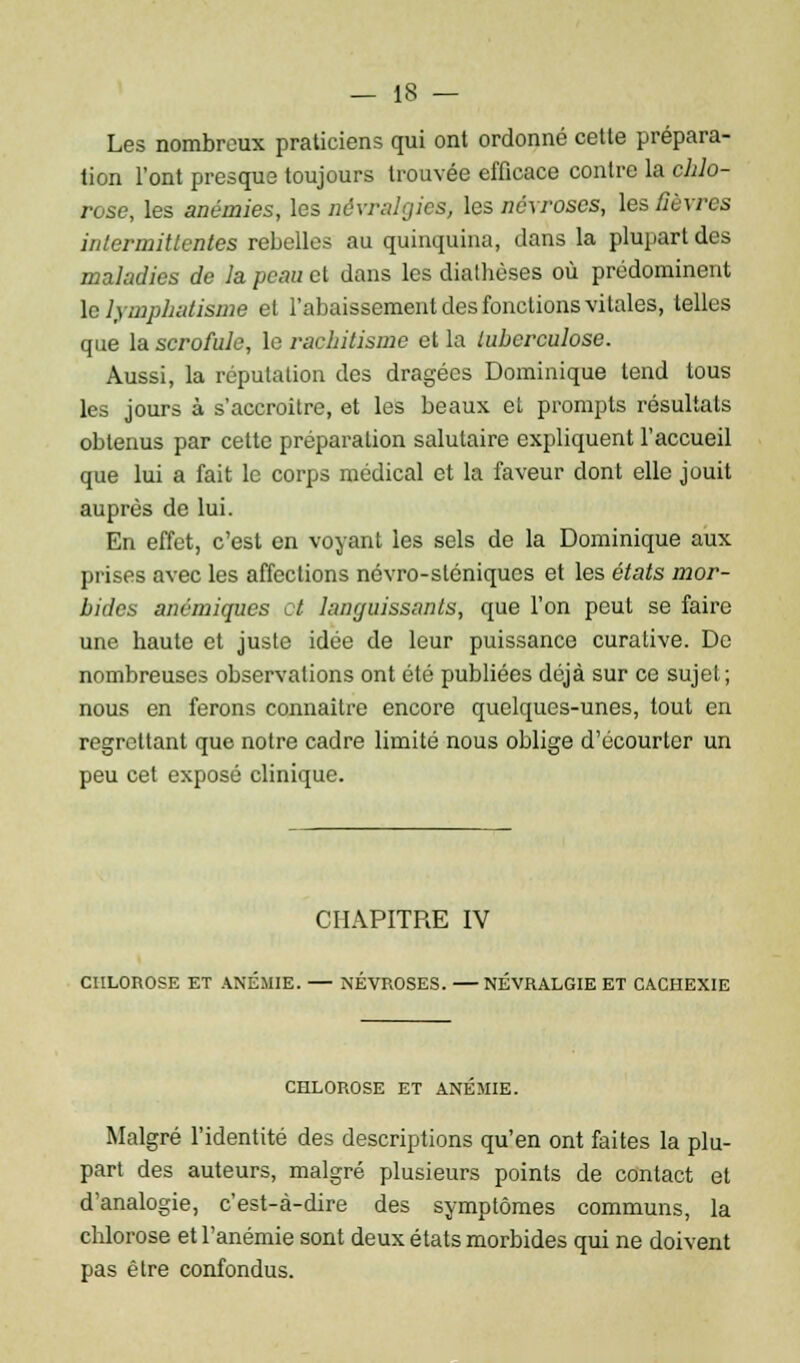 Les nombreux praticiens qui ont ordonné cette prépara- tion l'ont presque toujours trouvée efficace contre la chlo- rose, les anémies, les névralgies, les névroses, les Sèvres intermittentes rebelles au quinquina, clans la plupart des maladies de la peau et dans les diathèses où prédominent le lymphatisme et l'abaissement des fonctions vitales, telles que la scrofule, le rachitisme et la tuberculose. Aussi, la réputation des dragées Dominique tend tous les jours à s'accroître, et les beaux el prompts résultats obtenus par cette préparation salutaire expliquent l'accueil que lui a fait le corps médical et la faveur dont elle jouit auprès de lui. En effet, c'est en voyant les sels de la Dominique aux prises avec les affections névro-sléniques et les états mor- bides anémiques ot languissants, que l'on peut se faire une haute et juste idée de leur puissance curative. De nombreuses observations ont été publiées déjà sur ce sujet; nous en ferons connaître encore quelques-unes, tout en regrettant que notre cadre limité nous oblige d'écourter un peu cet exposé clinique. CHAPITRE IV CHLOROSE ET ANÉMIE. NÉVROSES. NÉVRALGIE ET CACHEXIE CHLOROSE ET ANEMIE. Malgré l'identité des descriptions qu'en ont faites la plu- part des auteurs, malgré plusieurs points de contact et d'analogie, c'est-à-dire des symptômes communs, la chlorose et l'anémie sont deux états morbides qui ne doivent pas être confondus.