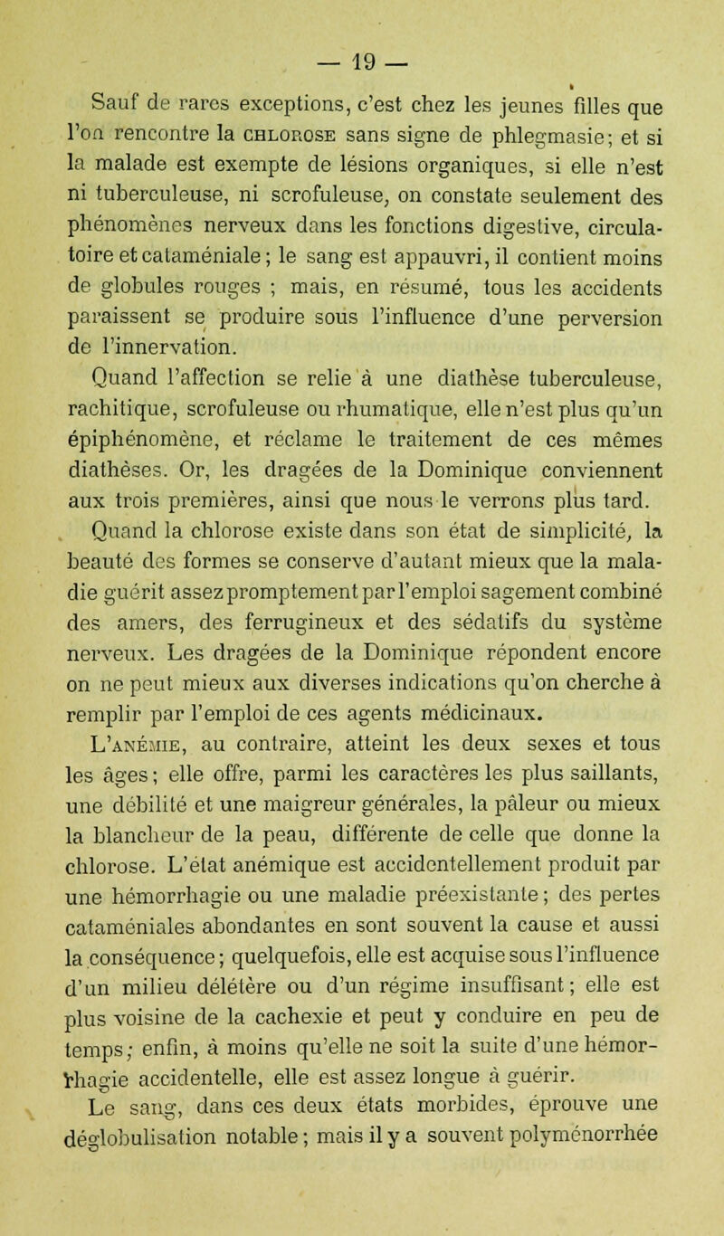 Sauf de rares exceptions, c'est chez les jeunes filles que l'on rencontre la chlorose sans signe de phlegmasie; et si la malade est exempte de lésions organiques, si elle n'est ni tuberculeuse, ni scrofuleuse, on constate seulement des phénomènes nerveux dans les fonctions digestive, circula- toire et cataméniale ; le sang est appauvri, il contient moins de globules rouges ; mais, en résumé, tous les accidents paraissent se produire sous l'influence d'une perversion de l'innervation. Quand l'affection se relie à une diathèse tuberculeuse, rachitique, scrofuleuse ou rhumalique, elle n'est plus qu'un épiphénomène, et réclame le traitement de ces mêmes diathèses. Or, les dragées de la Dominique conviennent aux trois premières, ainsi que nous le verrons plus tard. Quand la chlorose existe dans son état de simplicité, la beauté des formes se conserve d'autant mieux que la mala- die guérit assez promptement par l'emploi sagement combiné des amers, des ferrugineux et des sédatifs du système nerveux. Les dragées de la Dominique répondent encore on ne peut mieux aux diverses indications qu'on cherche à remplir par l'emploi de ces agents médicinaux. L'anémie, au contraire, atteint les deux sexes et tous les âges ; elle offre, parmi les caractères les plus saillants, une débilité et une maigreur générales, la pâleur ou mieux la blancheur de la peau, différente de celle que donne la chlorose. L'état anémique est accidentellement produit par une hémorrhagie ou une maladie préexistante ; des pertes cataméniales abondantes en sont souvent la cause et aussi la conséquence ; quelquefois, elle est acquise sous l'influence d'un milieu délétère ou d'un régime insuffisant; elle est plus voisine de la cachexie et peut y conduire en peu de temps; enfin, à moins qu'elle ne soit la suite d'une hémor- Miagie accidentelle, elle est assez longue à guérir. Le sang, dans ces deux états morbides, éprouve une déglobulisation notable ; mais il y a souvent polyménorrhée