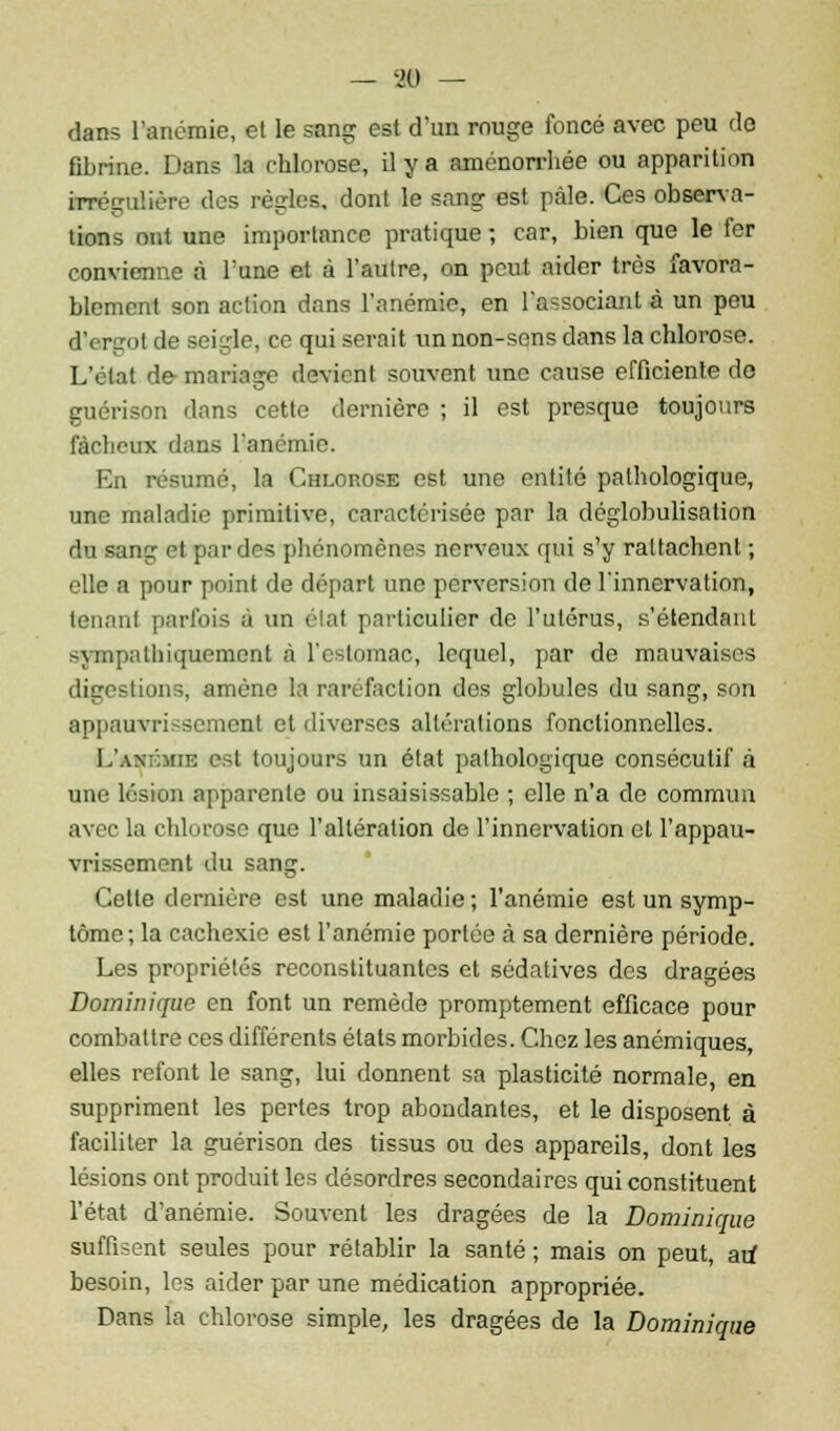 dans l'anémie, et le sang: est d'un rouge foncé avec peu do fibrine. Dans la chlorose, il y a aménorrhée ou apparition irrégulière des règles, dont le sang est pâle. Ces observa- tions ont une importance pratique ; car, bien que le fer convienne à l'une et à l'autre, on peut aider très favora- blement son action dans l'anémie, en l'associant à un peu d'ergot de seigle, ce qui serait un non-sens dans la chlorose. L'état de mariage devient souvent une cause efficiente do guérison dans cette dernière ; il est presque toujours fâcheux dans l'anémie. En résumé, la Chlorose est une entité pathologique, une maladie primitive, caractérisée par la déglobulisation du sang et par des phénomènes nerveux qui s'y rattachent ; elle a pour point de départ une perversion de l'innervation, tenant parfois à un élat particulier de l'utérus, s'étendant sympatliiquement à l'estomac, lequel, par de mauvaises digestions, amène la raréfaction des globules du sang, son appauvrissement et diverses altérations fonctionnelles. L'axémie est toujours un état pathologique consécutif à une lésion apparente ou insaisissable ; elle n'a de commun avec la chlorose que l'altération de l'innervation et l'appau- vrissement du sang. Cette dernière est une maladie ; l'anémie est un symp- tôme ; la cachexie est l'anémie portée à sa dernière période. Les propriétés reconstituantes et sédatives des dragées Dominique en font un remède promptement efficace pour combattre ces différents états morbides. Chez les anémiques, elles refont le sang, lui donnent sa plasticité normale, en suppriment les pertes trop abondantes, et le disposent à faciliter la guérison des tissus ou des appareils, dont les lésions ont produit les désordres secondaires qui constituent l'état d'anémie. Souvent les dragées de la Dominique suffisent seules pour rétablir la santé ; mais on peut, au* besoin, les aider par une médication appropriée. Dans l'a chlorose simple, les dragées de la Dominique