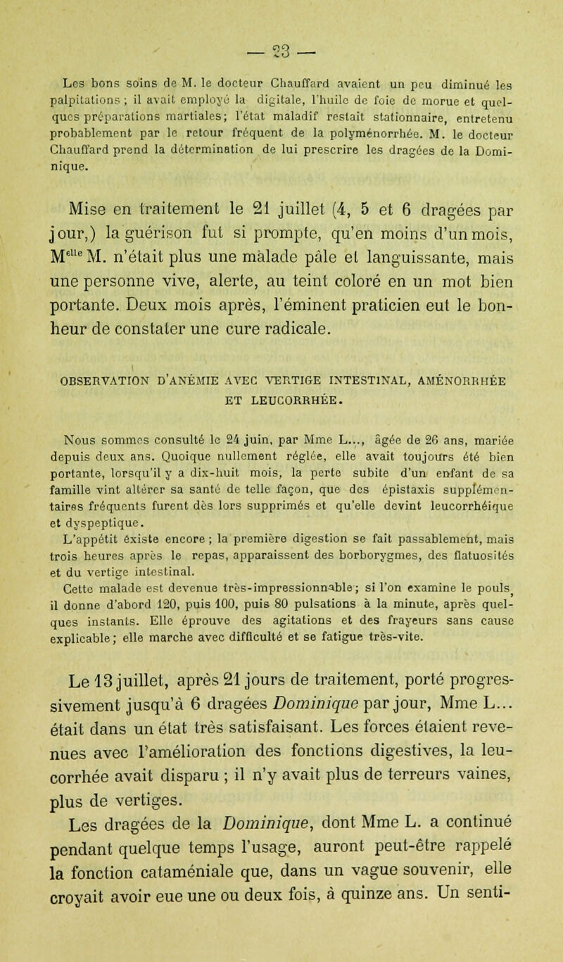 Les bons soins de M. le docteur Chauffard avaient un peu diminué les palpitations ; il avait employé la digitale, l'huile de foie de morue et quel- ques préparations martiales; l'état maladif restait stationnaire, entretenu probablement par le retour fréquent de la polyménorrhée. M. le docteur Chauffard prend la détermination de lui prescrire les dragées de la Domi- nique. Mise en traitement le 21 juillet (4, 5 et 6 dragées par jour,) la guérison fut si prompte, qu'en moins d'un mois, MelleM. n'était plus une malade pâle el languissante, mais une personne vive, alerte, au teint coloré en un mot bien portante. Deux mois après, l'éminent praticien eut le bon- heur de constater une cure radicale. OBSERVATION D'ANÉMIE AVEC VERTIGE INTESTINAL, AMÉNORRHÉE ET LEUCORRHÉE. Nous sommes consulté le 24 juin, par Mme L..., âgée de 26 ans, mariée depuis deux ans. Quoique nullement réglée, elle avait toujours été bien portante, lorsqu'il y a dix-huit mois, la perte subite d'un enfant de sa famille vint altérer sa santé de telle façon, que dos épistaxis supplémen- taires fréquents furent dès lors supprimés et qu'elle devint leucorrhéique et dyspeptique. L'appétit existe encore ; la première digestion se fait passablement, mais trois heures après le repas, apparaissent des borborygmes, des flatuosités et du vertige intestinal. Cette malade est devenue très-impressionnable; si l'on examine le pouls il donne d'abord 120, puis 100, puis 80 pulsations à la minute, après quel- ques instants. Elle éprouve des agitations et des frayeurs sans cause explicable ; elle marche avec difficulté et se fatigue très-vite. Le 13 juillet, après 21 jours de traitement, porté progres- sivement jusqu'à 6 dragées Dominique par jour, Mme L... était dans un état très satisfaisant. Les forces étaient reve- nues avec l'amélioration des fonctions digestives, la leu- corrhée avait disparu ; il n'y avait plus de terreurs vaines, plus de vertiges. Les dragées de la Dominique, dont Mme L. a continué pendant quelque temps l'usage, auront peut-être rappelé la fonction cataméniale que, dans un vague souvenir, elle croyait avoir eue une ou deux fois, à quinze ans. Un senti-