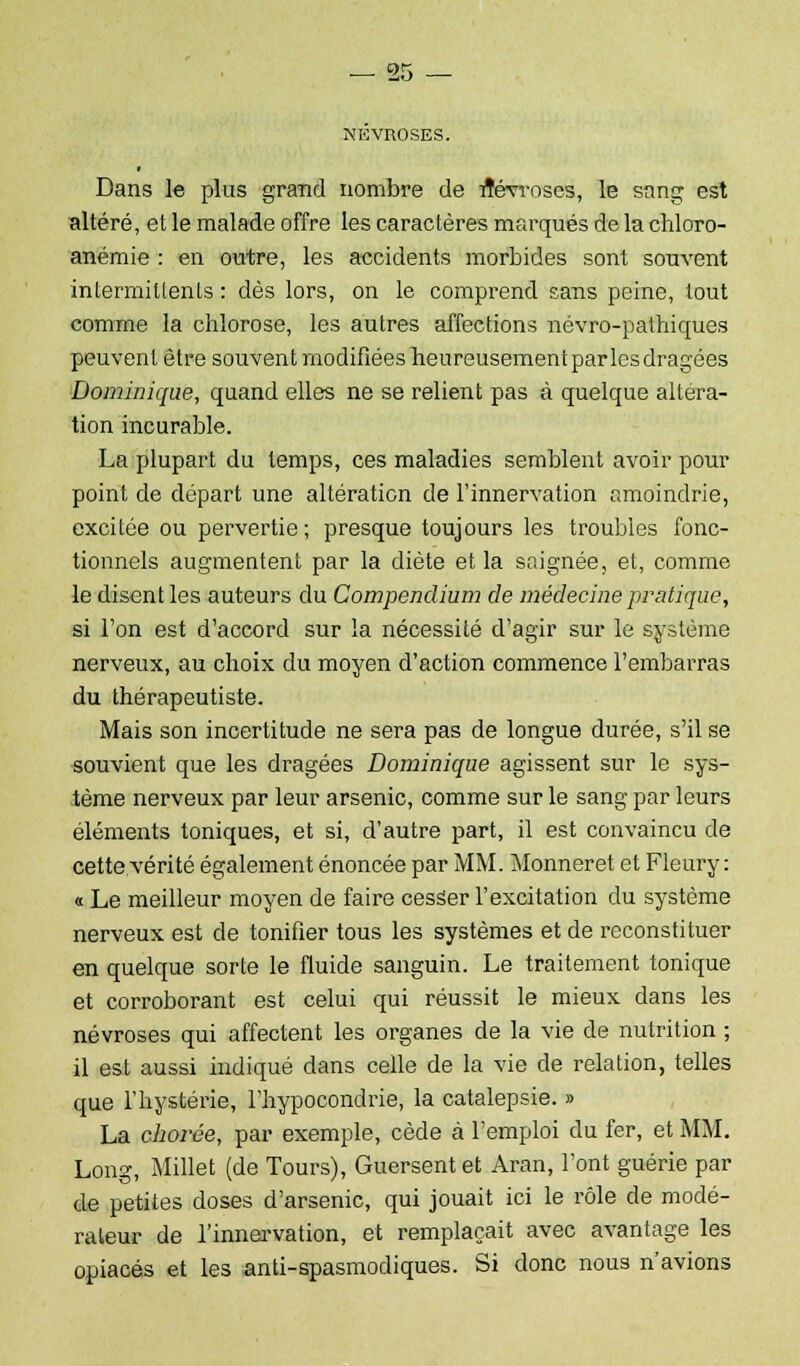 or* NEVROSES. Dans le plus grand nombre de Névroses, le sang est altéré, et le malade offre les caractères marqués de la chloro- anémie : en outre, les accidents morbides sont souvent intermittents : dès lors, on le comprend sans peine, tout comme la chlorose, les autres affections névro-pathiques peuvent être souvent modifiéesheureusementparlesdragées Dominique, quand elles ne se relient pas à quelque altéra- tion incurable. La plupart du temps, ces maladies semblent avoir pour point de départ une altération de l'innervation amoindrie, excitée ou pervertie; presque toujours les troubles fonc- tionnels augmentent par la diète et la saignée, et, comme le disent les auteurs du Compendium de médecine pratique, si l'on est d'accord sur la nécessité d'agir sur le système nerveux, au choix du moyen d'action commence l'embarras du thérapeutiste. Mais son incertitude ne sera pas de longue durée, s'il se souvient que les dragées Dominique agissent sur le sys- tème nerveux par leur arsenic, comme sur le sang par leurs éléments toniques, et si, d'autre part, il est convaincu de cette vérité également énoncée par MM. Monneret et Fleury : « Le meilleur moyen de faire cesser l'excitation du système nerveux est de tonifier tous les systèmes et de reconstituer en quelque sorte le fluide sanguin. Le traitement tonique et corroborant est celui qui réussit le mieux dans les névroses qui affectent les organes de la vie de nutrition ; il est aussi indiqué dans celle de la vie de relation, telles que l'hystérie, l'hypocondrie, la catalepsie. » La chovée, par exemple, cède à l'emploi du fer, et MM. Long, Millet (de Tours), Guersentet Aran, l'ont guérie par de petites doses d'arsenic, qui jouait ici le rôle de modé- rateur de l'innervation, et remplaçait avec avantage les opiacés et les anti-spasmodiques. Si donc nous n'avions