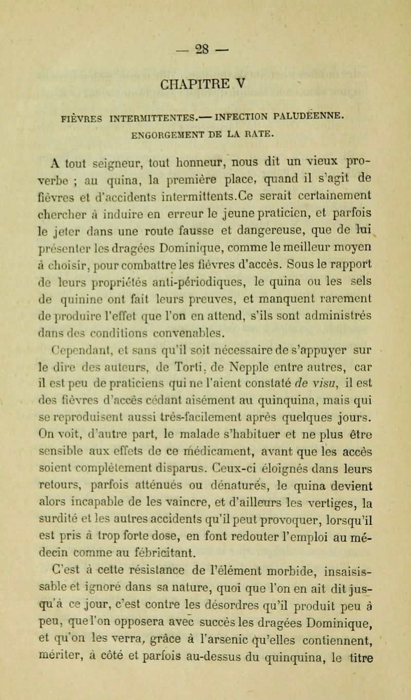 CHAPITRE V FIÈVRES INTERMITTENTES.— INFECTION PALUDEENNE. ENGORGEMENT DE LA RATE. A tout seigneur, tout honneur, nous dit un vieux pro- verbe ; au quina, la première place, quand il s'agit de fièvres et d'accidents intermittents.Ce serait certainement chercher 6 induire en erreur le jeune praticien, et parfois le jeter dans une route fausse et dangereuse, que de lui présenter les dragées Dominique, comme le meilleur moyen à choisir, pour combattre les fièvres d'accès. Sous le rapport de leurs propriétés anti-périodiques, le quina ou les sels de quinine ont fait leurs preuves, et manquent rarement de produire l'effet que l'on en attend, s'ils sont administrés dans des conditions convenables. Cependant, el sans qu'il soit nécessaire de s'appuyer sur le dire des auteurs, de Torti. de Ncpple entre autres, car il est peu de praticiens qui ne l'aient constaté de visu, il est des fièvres d'accès cédant aisément au quinquina, mais cpii se reproduisent aussi très-facilement après quelques jours. On voit, d'autre part, le malade s'habituer et ne plus être sensible aux effets de ce médicament, avant que les accès soient complètement disparus. Ceux-ci éloignés dans leurs retours, parfois atténués ou dénaturée, le quina devient alors incapable de les vaincre, et d'ailleurs les vertiges, la surdité et les autres accidents qu'il peut provoquer, lorsqu'il est pris à trop forte dose, en font redouter l'emploi au mé- decin comme au fébricitant. C'est à cette résistance de l'élément morbide, insaisis- sable et ignoré dans sa nature, quoi que l'on en ait dit jus- qu'à ce jour, c'est contre les désordres qu'il produit peu à peu, que l'on opposera avec succès les dragées Dominique, et qu'on les verra, grâce à l'arsenic qu'elles contiennent, mériter, à côté et parfois au-dessus du quinquina, le titre
