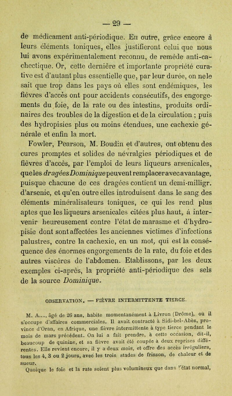 de médicament anti-périodique. En outre, grâce encore à leurs éléments toniques, elles justifieront celui que nous lui avons expérimentalement reconnu, de remède anti-ca- chectique. Or, cette dernière et importante propriété cura- tive est d'autant plus essentielle que, par leur durée, on nele sait que trop dans les pays où elles sont endémiques, les fièvres d'accès ont pour accidents consécutifs, des engorge- ments du foie, de la rate ou des intestins, produits ordi- naires des troubles de la digestion et de la circulation ; puis des hydropisies plus ou moins étendues, une cachexie gé- nérale et enfin la mort. Fowler, Pearson, M. Boudin et d'autres, ont obtenu des cures promptes et solides de névralgies périodiques et de fièvres d'accès, par l'emploi de leurs liqueurs arsenicales, que les dragées Dominiqueçeuxenl remplacer avec avantage, puisque chacune de ces dragées contient un demi-milligr. d'arsenic, et qu'en outre elles introduisent dans le sang des éléments minéralisateurs toniques, ce qui les rend plus aptes que les liqueurs arsenicales citées plus haut, à inter- venir heureusement contre l'état de marasme et d'hydro- pisie dont sont affectées les anciennes victimes d'infections palustres, contre la cachexie, en un mot, qui est la consé- quence des énormes engorgements de la rate, du foie et des autres viscères de l'abdomen. Etablissons, par les deux exemples ci-après, la propriété anti-périodique des sels de la source Dominique. OBSERVATION. — FIÈVRE INTERMITTENTE TIERCE. M. A..., âgé de 26 ans, habite momentanément à Livron (Drôme), où il s'occupe d'affaires commerciales. Il avait contracté à Sidi-bel-Abès, pro- vince d'Oran, en Afrique, une fièvre intermittente à type tierce pendant le mois de mars précédent. On lui a fait prendre, à cette occasion, dit-il, beaucoup de quinine, et sa fièvre avait été coupée à deux reprises diffé- rentes. Elle revient encore, il y a deux mois, et offre des accès irréguliers, tous les 4, 3 ou 2 jours, avec les trois stades de frisson, de chaleur et de sueur. Quoique le foie et la rate soient plus volumineux que dans ''état normal,