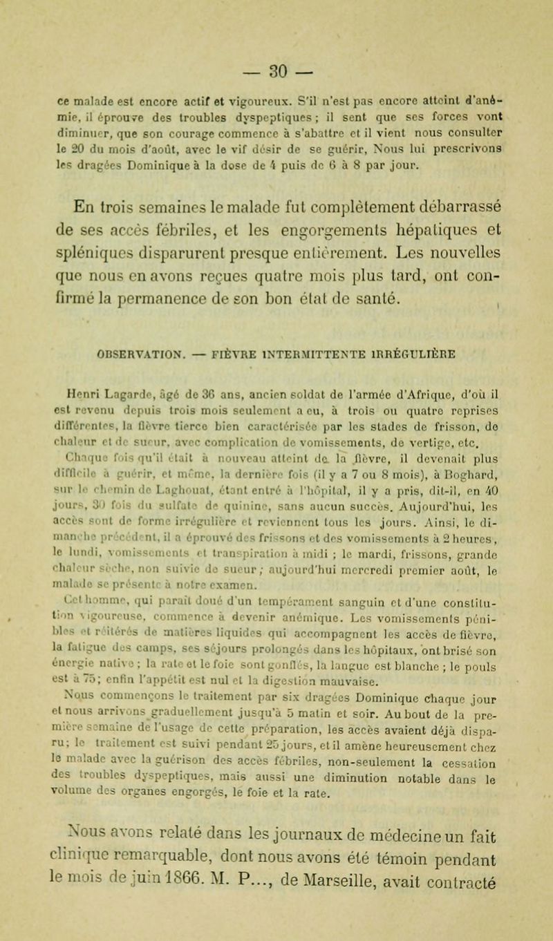 ce malade est encore actif et vigoureux. S'il nesl pas encore atteint d'ané- mie, il éprouve des troubles dyspeptiques; il sent que ses forces vont diminuer, que son courage commence à s'abattre el il vient nous consulter le 20 du mois d'août, avec le vif désir de se guérir, Nous lui prescrivons les dragées Dominique à la dose de \ puis de l> à 8 par jour. En trois semaines le malade fut complètement débarrassé de ses accès fébriles, et les engorgements hépatiques et spléniques disparurent presque entièrement. Les nouvelles que nous en avons reçues quatre mois plus tard, ont con- firmé la permanence de son bon état de santé. OBSERVATION. — FIÈVRE INTERMITTENTE ÎRRÉGULIÈRE Henri L.-ig.ir le, âgé de 36 ans, ancien soldat de l'armée d'Afrique, d'où il est revenu depuis trois mois sculcni al i eu, à trois ou quatre reprises 'lil! vre tierce, bien caractérisée par les stades de frisson, do chaleur el di sui ur. avec complication de vomissements, de vertige, etc. I baque fois qu'il était à nouveau atteint de la (lèvre, il devenait plus difii- ir, el même, la dernière foie (il y a 7 ou 8 mois), a ]:. imnl, but le i !. niin de Laghoual, étant entré à l'hôpital, il y a pris, dit-il, en 40 . -ans aucun succès. Aujourd'hui, les Itère ■ t r. \ iennont tous les jours. Ainsi, le di- ma vom monts à 3 heures, 'e lundi, v< n ils el Iran piration à midi ; le mardi, friBsons, grande '''' nui i rcredi premier août, le mal examen. né d'un teno I inguin i i d'une conslilu- ' menée a devenir anémique. Les vomissements péni- itérés de mati ires liquides qui accompagnent les accès de fli rva, la fatigue dos camps, ses séjours - i, hôpitaux, ont brisé on énei - -, la langue est blanche ; le pouls est a 76; enfin l'ip ,ii.,n mauvaise. Nqns commençons le traitement par six Dominique chaque jour el nous ai r mellement jusqu'à 5 matin et soir. Au bout de la pre- ''•' ■' m ■'■'■ de l'usage de celte préparation, les accès avaient déjà dispa- ru; le traitement est suivi pendant Rjours, et il amené heureusement chez le malade avec laguérison des accès fébriles, non-seulement la cessation des (roubles dyspeptiques, mais aussi une diminution notable dans le volume des organes engorgés, le foie et la rate. Nous avons relaté dans les journaux de médecine un fait clinique remarquable, dont nous avons été témoin pendant le mois de juin 1866. M. P..., de Marseille, avait contracté