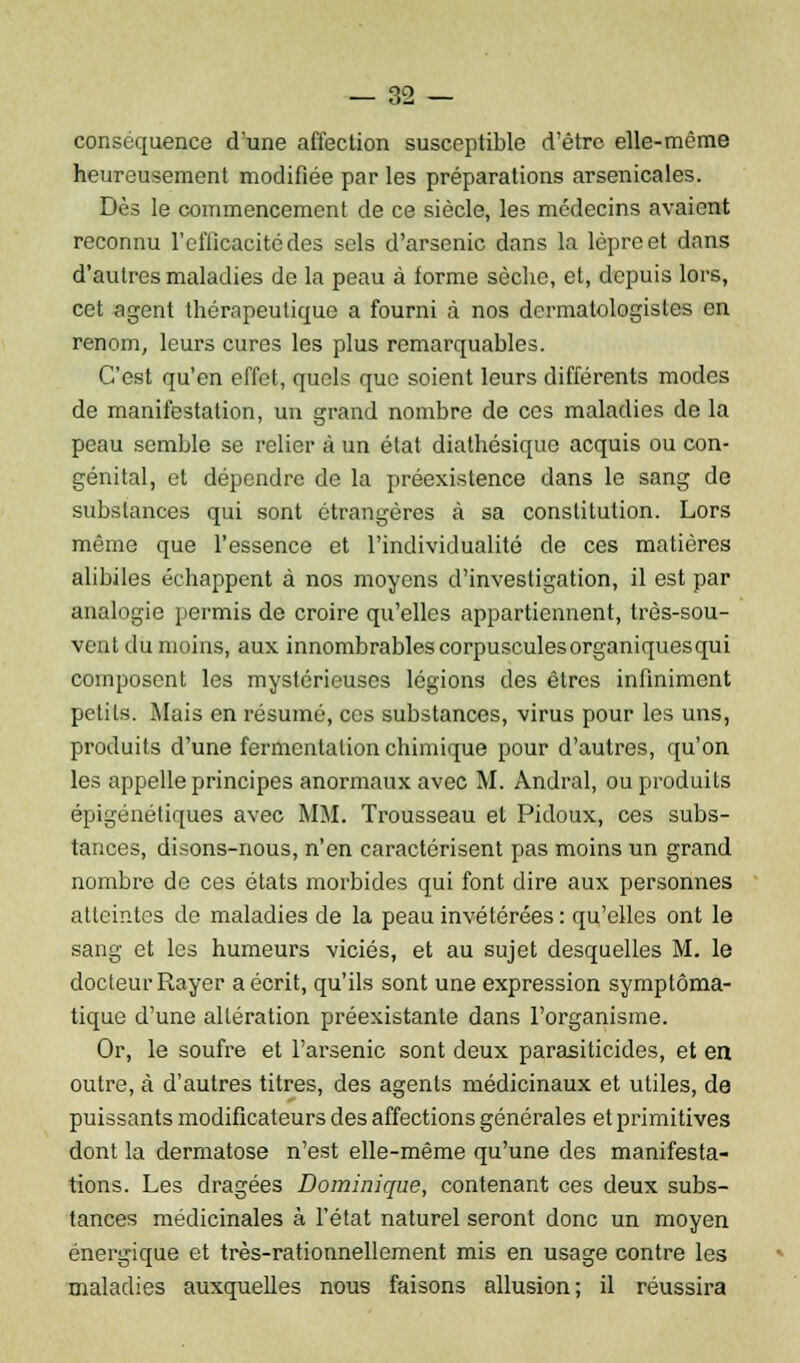 conséquence d'une affection susceptible d'être elle-même heureusement modifiée par les préparations arsenicales. Dès le commencement de ce siècle, les médecins avaient reconnu l'efficacité des sels d'arsenic dans la lèpre et dans d'autres maladies de la peau à forme sèche, et, depuis lors, cet agent thérapeutique a fourni à nos dcrmatologisles en renom, leurs cures les plus remarquables. C'est qu'en effet, quels que soient leurs différents modes de manifestation, un grand nombre de ces maladies de la peau semble se relier à un état diathésique acquis ou con- génital, et dépendre de la préexistence dans le sang de substances qui sont étrangères à sa constitution. Lors même que l'essence et l'individualité de ces matières alibiles échappent à nos moyens d'investigation, il est par analogie permis de croire qu'elles appartiennent, très-sou- veut du moins, aux innombrables corpuscules organiques qui composent les mystérieuses légions des êtres infiniment petits. Mais en résumé, ces substances, virus pour les uns, produits d'une fermentation chimique pour d'autres, qu'on les appelle principes anormaux avec M. Andral, ou produits épigénéliques avec MM. Trousseau et Pidoux, ces subs- tances, disons-nous, n'en caractérisent pas moins un grand nombre de ces états morbides qui font dire aux personnes atteintes de maladies de la peau invétérées : qu'elles ont le sang et les humeurs viciés, et au sujet desquelles M. le docteur Rayer a écrit, qu'ils sont une expression symptôma- tique d'une altération préexistante dans l'organisme. Or, le soufre et l'arsenic sont deux parasiticides, et en outre, à d'autres titres, des agents médicinaux et utiles, de puissants modificateurs des affections générales et primitives dont la dermatose n'est elle-même qu'une des manifesta- tions. Les dragées Dominique, contenant ces deux subs- tances médicinales à l'état naturel seront donc un moyen énergique et très-rationnellement mis en usage contre les maladies auxquelles nous faisons allusion; il réussira