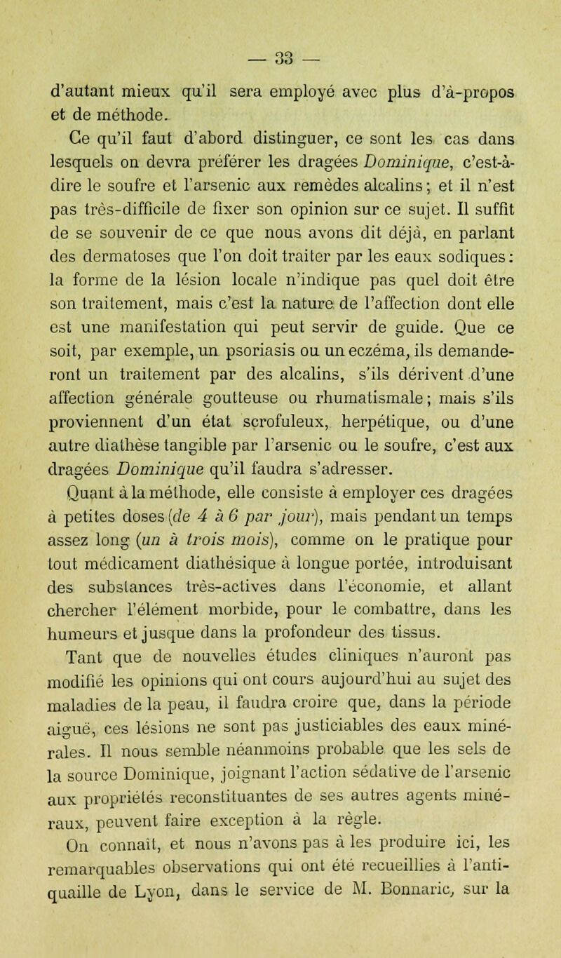 d'autant mieux qu'il sera employé avec plus d'à-propos et de méthode. Ce qu'il faut d'abord distinguer, ce sont les cas dans lesquels on devra préférer les dragées Dominique, c'est-à- dire le soufre et l'arsenic aux remèdes alcalins ; et il n'est pas très-difficile de fixer son opinion sur ce sujet. Il suffit de se souvenir de ce que nous avons dit déjà, en parlant des dermatoses que l'on doit traiter par les eaux sodiques: la forme de la lésion locale n'indique pas quel doit être son traitement, mais c'est la nature de l'affection dont elle est une manifestation qui peut servir de guide. Que ce soit, par exemple, un psoriasis ou un eczéma, ils demande- ront un traitement par des alcalins, s'ils dérivent d'une affection générale goutteuse ou rhumatismale ; mais s'ils proviennent d'un état scrofuleux, herpétique, ou d'une autre diathèse tangible par l'arsenic ou le soufre, c'est aux dragées Dominique qu'il faudra s'adresser. Quant à la méthode, elle consiste à employer ces dragées à petites doses (de 4 à 6 par joui'), mais pendant un temps assez long (un à trois mois), comme on le pratique pour tout médicament diathésique à longue portée, introduisant des substances très-actives dans l'économie, et allant chercher l'élément morbide, pour le combattre, dans les humeurs et jusque dans la profondeur des tissus. Tant que de nouvelles études cliniques n'auront pas modifié les opinions qui ont cours aujourd'hui au sujet des maladies de la peau, il faudra croire que, dans la période aiguë, ces lésions ne sont pas justiciables des eaux miné- rales. Il nous semble néanmoins probable que les sels de la source Dominique, joignant l'action sédative de l'arsenic aux propriétés reconstituantes de ses autres agents miné- raux, peuvent faire exception à la règle. On connaît, et nous n'avons pas à les produire ici, les remarquables observations qui ont été recueillies à l'anti- quaille de Lyon, dans le service de M. Bonnaric, sur la