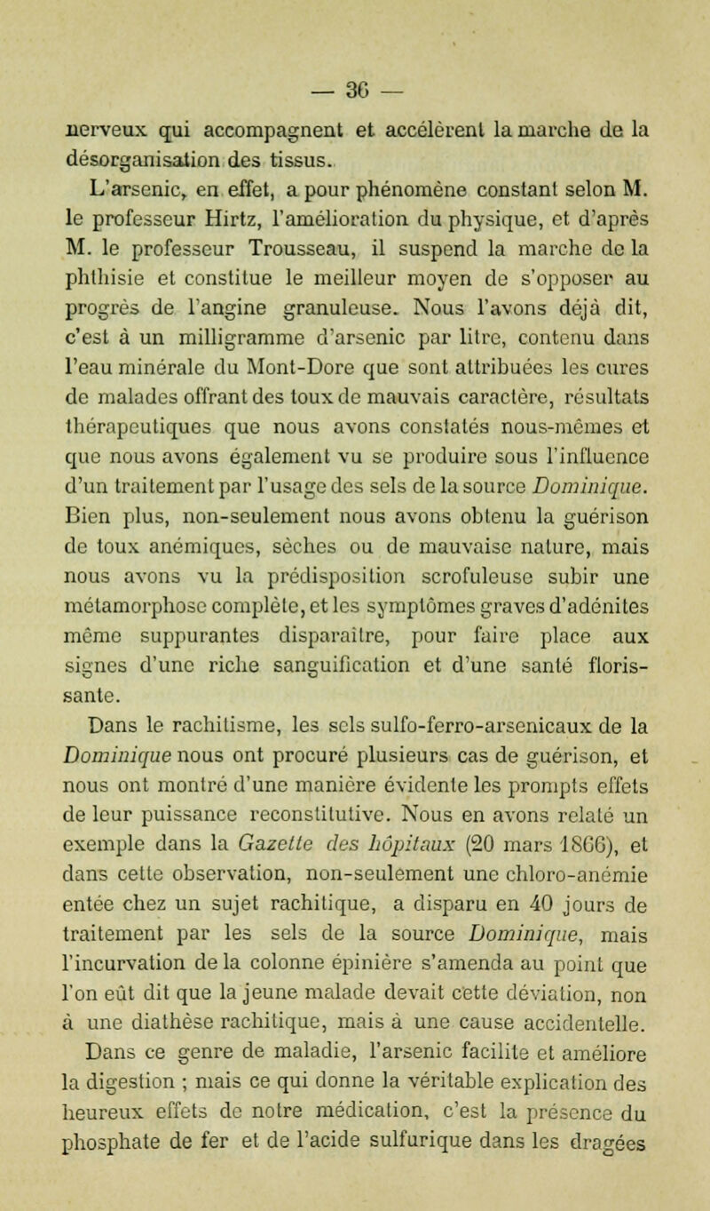 nerveux qui accompagnent et accélèrent la marche de la désorganisation des tissus. L'arsenic, en effet, a pour phénomène constant selon M. le professeur Hirtz, l'amélioration du physique, et d'après M. le professeur Trousseau, il suspend la marche de la phthisie et constitue le meilleur moyen de s'opposer au progrés de l'angine granuleuse. Nous l'avons déjà dit, c'est à un milligramme d'arsenic par litre, contenu dans l'eau minérale du Mont-Dore que sont attribuées les cures de malades offrant des toux de mauvais caractère, résultats thérapeutiques que nous avons constatés nous-mêmes et que nous avons également vu se produire sous l'influence d'un traitement par l'usage des sels de la source Dominique. Bien plus, non-seulement nous avons obtenu la guérison de toux anémiques, sèches ou de mauvaise nature, mais nous avons vu la prédisposition scrofuleuse subir une métamorphose complète, et les symptômes graves d'adénites môme suppurantes disparaître, pour faire place aux signes d'une riche sanguification et d'une santé floris- sante. Dans le rachitisme, les sels sulfo-ferro-arsenicaux de la Dominique nous ont procuré plusieurs cas de guérison, et nous ont montré d'une manière évidente les prompts effets de leur puissance reconstilutive. Nous en avons relaté un exemple dans la Gazette des hôpitaux (20 mars 18G6), et clans cette observation, non-seulement une chloro-anémie entée chez un sujet rachitique, a disparu en 40 jours de traitement par les sels de la source Dominique, mais l'incurvation de la colonne épinière s'amenda au point que l'on eût dit que la jeune malade devait cette déviation, non à une diathèse rachitique, mais à une cause accidentelle. Dans ce genre de maladie, l'arsenic facilite et améliore la digestion ; mais ce qui donne la véritable explication des heureux effets de notre médication, c'est la présence du phosphate de fer et de l'acide sulfurique dans les dragées