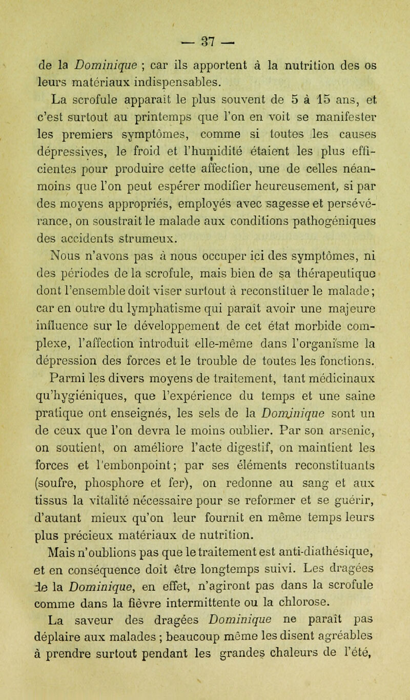 de la Dominique ; car ils apportent à la nutrition des os leurs matériaux indispensables. La scrofule apparaît le plus souvent de 5 à 15 ans, et, c'est surtout au printemps que l'on en voit se manifester les premiers symptômes, comme si toutes les causes dépressives, le froid et l'humidité étaient les plus effi- cientes pour produire cette affection, une de celles néan- moins que l'on peut espérer modifier heureusement, si par des moyens appropriés, employés avec sagesse et persévé- rance, on soustrait le malade aux conditions pathogéniques des accidents strumeux. Nous n'avons pas à nous occuper ici des symptômes, ni des périodes de la scrofule, mais bien de sa thérapeutique dont l'ensemble doit viser surtout à reconstituer le malade; car en outre du lymphatisme qui paraît avoir une majeure influence sur le développement de cet état morbide com- plexe, l'affection introduit elle-même dans l'organisme la dépression des forces et le trouble de toutes les fonctions. Parmi les divers moyens de traitement, tant médicinaux qu'hygiéniques, que l'expérience du temps et une saine pratique ont enseignés, les sels de la Dominique sont un de ceux que l'on devra le moins oublier. Par son arsenic, on soutient, on améliore l'acte digestif, on maintient les forces et l'embonpoint; par ses éléments reconstituants (soufre, phosphore et fer), on redonne au sang et aux tissus la vitalité nécessaire pour se reformer et se guérir, d'autant mieux qu'on leur fournit en même temps leurs plus précieux matériaux de nutrition. Mais n'oublions pas que le traitement est anti-diathésique, et en conséquence doit être longtemps suivi. Les dragées de la Dominique, en effet, n'agiront pas dans la scrofule comme dans la fièvre intermittente ou la chlorose. La saveur des dragées Dominique ne paraît pas déplaire aux malades ; beaucoup même les disent agréables à prendre surtout pendant les grandes chaleurs de l'été,