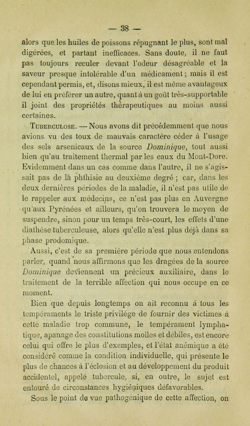 alors que les huiles de poissons répugnant le plus, sont mal digérées, et partant inefficaces. Sans doute, il ne faut pas toujours reculer devant l'odeur désagréable et la saveur presque intolérable d'un médicament ; mais il est cependant permis, et, disons mieux, il est même avantageux de lui en préférer un autre, quanta un goût très-supportable il joint des propriétés thérapeutiques au moins aussi certaines. Tuberculose. — Nous avons dit précédemment que nous avions vu des toux de mauvais caractère céder à l'usage des sels arsenicaux de la source Dominique, tout aussi bien qu'au traitement thermal par les eaux du Monl-Dore. Evidemment dans un cas comme dans l'autre, il ne s'agis- sait pas de la pb.th.isie au deuxième degré ; car, dans les deux dernières périodes de la maladie, il n'est pas utile de le rappeler aux médecins, ce n'est pas plus en Auvergne qu'aux Pyrénées et ailleurs, qu'on trouvera le moyen de suspendre, sinon pour un temps très-court, les effets d'une diathèse tuberculeuse, alors qu'elle n'est plus déjà dans sa phase prodomique. Aussi, c'est de sa première période que nous entendons parler, quand nous affirmons que les dragées delà source Dominique deviennent un précieux auxiliaire, dans le traitement de la terrible affection qui nous occupe en ce moment. Bien que depuis longtemps on ait reconnu à tous les tempéraments le triste privilège de fournir des victimes à cette maladie trop commune, le tempérament lympha- tique, apanage des constitutions molles et débiles, est encore celui qui offre le plus d'exemples, et l'état anémique a été considéré comme la condition individuelle, qui présente le plus de chances à l'éclosion et au développement du produit accidentel, appelé tubercule, si, en outre, le sujet est entouré de circonstances hygiéniques défavorables. Sous le point de vue palhogenique de cette affection, on