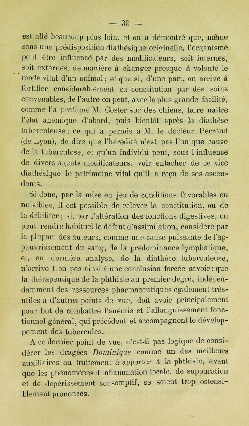 est allé beaucoup plus loin, et on a démontré que, même sans une prédisposition dialhésique originelle, l'organisme peut être influencé par des modificateurs, soit internes, soit externes, de manière à changer presque à volonté le mode vital d'un animal; et que si, d'une part, on arrive à fortifier considérablement sa constitution par des soins convenables, de l'autre on peut, avec la plus grande facilité, comme l'a pratiqué M. Coster sur des chiens, faire naître l'état anémique d'abord, puis bientôt après la diathèse tuberculeuse ; ce qui a permis à M. le docteur Perroud (de Lyon), de dire que l'hérédité n'est pas l'unique cause de la tuberculose, et qu'un individu peut, sous l'influence de divers agents modificateurs, voir entacher de ce vice diathésique le patrimoine vital qu'il a reçu de ses ascen- dants. Si donc, par la mise en jeu de conditions favorables ou nuisibles, il est possible de relever la constitution, ou de la débiliter ; si, par l'altération des fonctions digestives, on peut rendre habituel le défaut d'assimilation, considéré par la plupart des auteurs, comme une cause puissante de l'ap- pauvrissement du sang, de la prédominance lymphatique, et, en dernière analyse, de la diathèse tuberculeuse, n'arrive-t-on pas ainsi à une conclusion forcée savoir : que la thérapeutique de la phthisie au premier degré, indépen- damment des ressources pharmaceutiques également très- utiles à d'autres points de vue, doit avoir principalement pour but de combattre l'anémie et l'allanguissement fonc- tionnel général, qui précèdent et accompagnent le dévelop- pement des tubercules. A ce dernier point de vue, n'est-il pas logique de consi- dérer les dragées Dominique comme un des meilleurs auxiliaires au traitement à apporter à la phthisie, avant que les phénomènes d'inflammation locale, de suppuration et de dépérissement consomptif, se soient trop ostensi- blement prononcés.