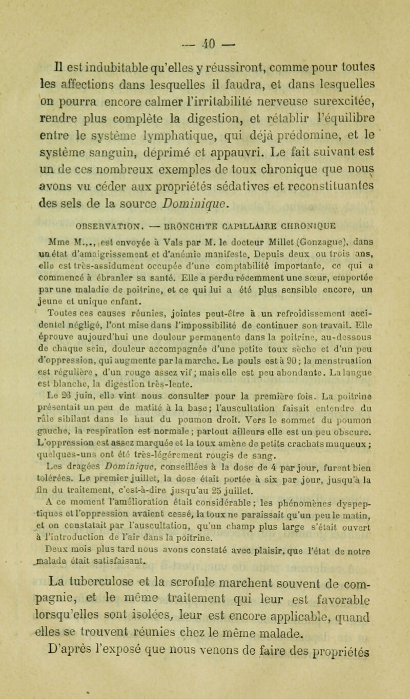 Il est indubitable qu'elles y réussiront, comme pour toutes les affections dans lesquelles il faudra, et dans lesquelles on pourra encore calmer l'irritabilité nerveuse surexcitée, rendre plus complète la digestion, et rétablir l'équilibre entre le système lymphatique, qui déjà prédomine, et le système sanguin, déprimé et appauvri. Le fait suivant est un de ces nombreux exemples de toux chronique que nous avons vu céder aux propriétés sédatives et reconstituantes des sels de la source Dominique. OnSEIlVATlOX. — broN'Chite capillaire CHRONIQUE Mme M.,., est envoyée à Vais par M. le docteur Millet (Gonzaguc}, dans un état d'amaigrissement et d'anémie manifeste. Depuis deux ou trois ans, elle est Irès-assidument occupée d'une comptabilité importante, ce qui a commencé à ébranler sa santé. Elle a perdu récemment une sœur, emportée par une maladie de poitrine, el ce qui lui a été plus sensible encore, un jeune el uniquo enfant. Toutes ces causes réunies, jointes peut-être à un refroidissement acci- dentel négligé, l'ont mise dans l'impossibilité de continuer son travail. Elle éprouve aujourd'hui une doulour permanente dans la poitrine, au-dessous de i li tqùe si in, douleur accompagnée d'une petite toux sèche et d'un pou d'oppression, qui augmente par la marche. Le pouls est à 90 ; la menstruation est régulière, d'un rouge assez vif ; mais elle est peu abondante Lalangue est blanche, la digestion très-lente. Le 2t3 juin, elb vint nous consulter pour la premièro fois. La poitrine l uljit un peu de matité à la base; l'auscultation faisait entendre du râle sibilant dans le haut du poumon droit. Vers le sommet du poumon gauche, l.i respiration est normale ; partout ailleurs elle est un peu obscure. L'oppression est assez marquée et la toux amène de petits crachats inuqucux ; quelques-uns ont été très-légèrement rougis de sang. Les dragées Dominique, conseillées à la dose de 4 par jour, furent bien I 'lérées. Le premier juillet, la dose était portée à six par jour, jusqu'à la fin du traitement, c'est-à-dire jusqu'au 25 juillet. A ce moment l'amjlioralion était considérable ; les phénomènes dyspep- tiques et l'oppression avaient cessé, la toux ne paraissait qu'un peu le matin, et on constatait par l'auscultation, qu'un champ plus large s'était ou à l'introduction de l'air dans la poitrine. Deux mois plus tard nous avons constaté avec plaisir, que l'état de notre .malade était satisfaisant. La tuberculose et la scrofule marchent souvent de com- pagnie, et le môme traitement qui leur est favorable lorsqu'elles sont isolées, leur est encore applicable, quand elles se trouvent réunies chez le même malade. D'après l'exposé que nous venons de faire des propriétés