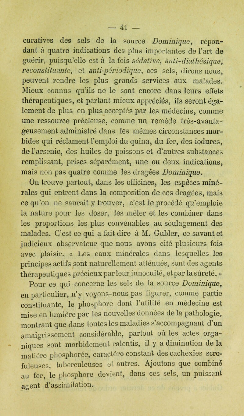 curatives des sels de la source Dominique, répon- dant à quatre indications des plus importantes de l'art de guérir, puisqu'elle est à la fois sédative, anti-diathésique, reconstituante, et anti-périodique, ces sels, dirons nous, peuvent rendre les plus grands services aux malades. Mieux connus qu'ils ne le sont encore dans leurs effets thérapeutiques, et partant mieux appréciés, ils seront éga- lement de plus en plus acceptés par les médecins, comme une ressource précieuse, comme un remède très-avanta- geusement administré dans les mêmes circonstances mor- bides qui réclament l'emploi du quina, du fer, des iodures, de l'arsenic, des huiles de poissons et d'autres substances remplissant, prises séparément, une ou deux indications, mais non pas quatre comme les dragées Dominique. On trouve partout, dans les officines, les espèces miné- rales qui entrent dans la composition de ces dragées, mais ce qu'on ne saurait y trouver, c'est le procédé qu'emploie la nature pour les doser, les mêler et les combiner dans les propoi'tions les plus convenables au soulagement des malades. C'est ce qui a fait dire à M. Gubler, ce savant et judicieux observateur que nous avons cité plusieurs fois avec plaisir. « Les eaux minérales dans lesquelles les principes actifs sont naturellement atténués, sont des agents thérapeutiques précieuxpar leur innocuité, et par la sûreté. » Pour ce qui concerne les sels de la source Dominique, en particulier, n'y voyons-nous pas figurer, comme partie constituante, le phosphore dont l'utilité en médecine est mise en lumière par les nouvelles données de la pathologie, montrant que dans toutes les maladies s'accompagnant d'un amaigrissement considérable, partout où les actes orga- niques sont morbidement ralentis, il y a diminution de la matière phosphorée, caractère constant des cachexies scro- fuleuses, tuberculeuses et autres. Ajoutons que combiné au fer, le phosphore devient, dans ces sels, un puissant agent d'assimilation.