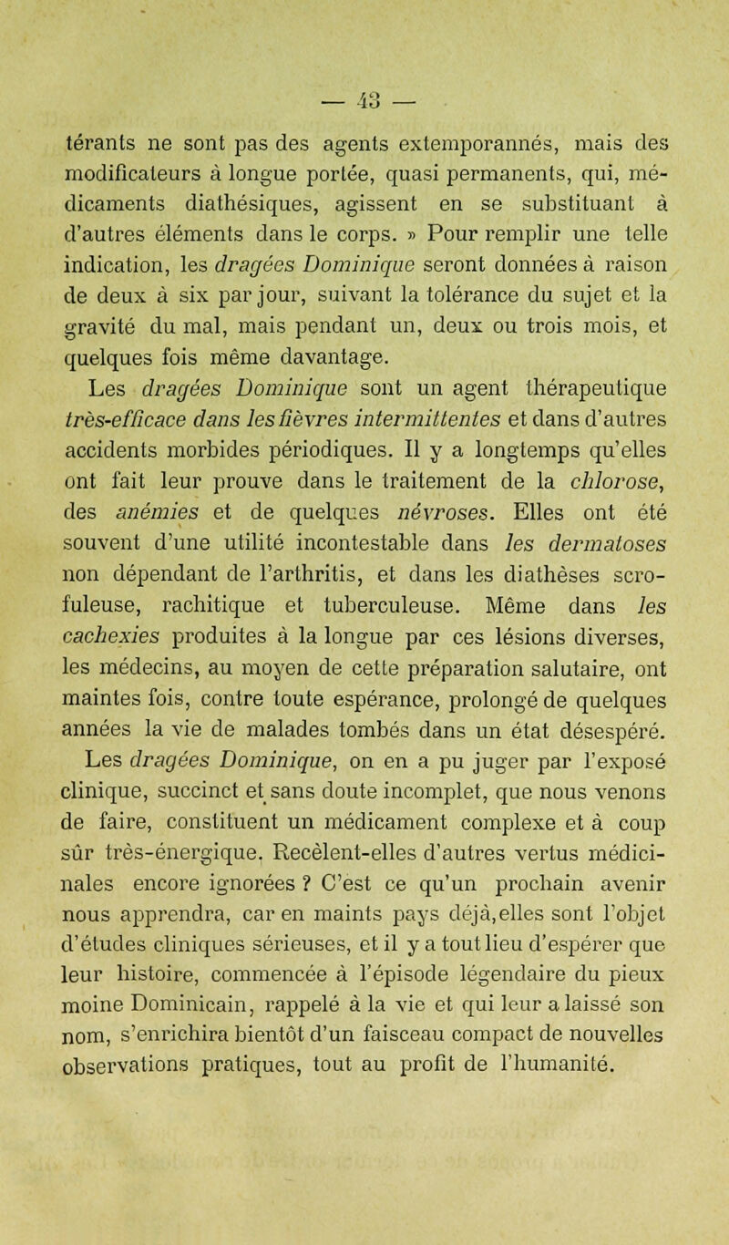 térants ne sont pas des agents exlemporannés, mais des modificateurs à longue portée, quasi permanents, qui, mé- dicaments diathésiques, agissent en se substituant à d'autres éléments dans le corps. » Pour remplir une telle indication, les dragées Dominique seront données à raison de deux à six par jour, suivant la tolérance du sujet et la gravité du mal, mais pendant un, deux ou trois mois, et quelques fois même davantage. Les dragées Dominique sont un agent thérapeutique très-efficace dans les fièvres intermittentes et dans d'autres accidents morbides périodiques. Il y a longtemps qu'elles ont fait leur prouve dans le traitement de la chlorose, des anémies et de quelques névroses. Elles ont été souvent d'une utilité incontestable dans les dermatoses non dépendant de l'arthritis, et dans les diathèses scro- fuleuse, rachitique et tuberculeuse. Même dans les cachexies produites à la longue par ces lésions diverses, les médecins, au moyen de cette préparation salutaire, ont maintes fois, contre toute espérance, prolongé de quelques années la vie de malades tombés dans un état désespéré. Les dragées Dominique, on en a pu juger par l'exposé clinique, succinct et sans doute incomplet, que nous venons de faire, constituent un médicament complexe et à coup sûr très-énergique. Recèlent-elles d'autres vertus médici- nales encore ignorées ? C'est ce qu'un prochain avenir nous apprendra, car en maints pays déjà,elles sont l'objet d'études cliniques sérieuses, et il y a tout lieu d'espérer que leur histoire, commencée à l'épisode légendaire du pieux moine Dominicain, rappelé à la vie et qui leur a laissé son nom, s'enrichira bientôt d'un faisceau compact de nouvelles observations pratiques, tout au profit de l'humanité.