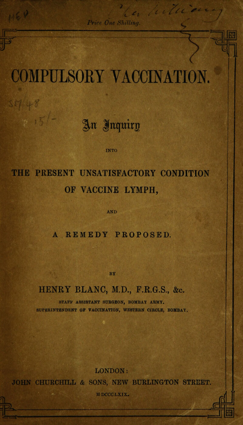 . C- If COMPULSORY VACCINATION. %n Itufttirg INTO THE PRESENT UNSATISFACTORY CONDITION OF VACCINE LYMPH, AND A REMEDY PROPOSED. BY HENRY BLANC, M.D., F.R.G.S., &c. STAFF ASSISTANT SUBGEON, BOMBAY ABMY. SUPEBINTENDENT OF VACCINATION, WESTBBN CIBOLE, BOMBAY. LONDON: JOHN CHURCHILL & SONS, NEW BURLINGTON STREET. MDCCCLXIX. h Ji -an