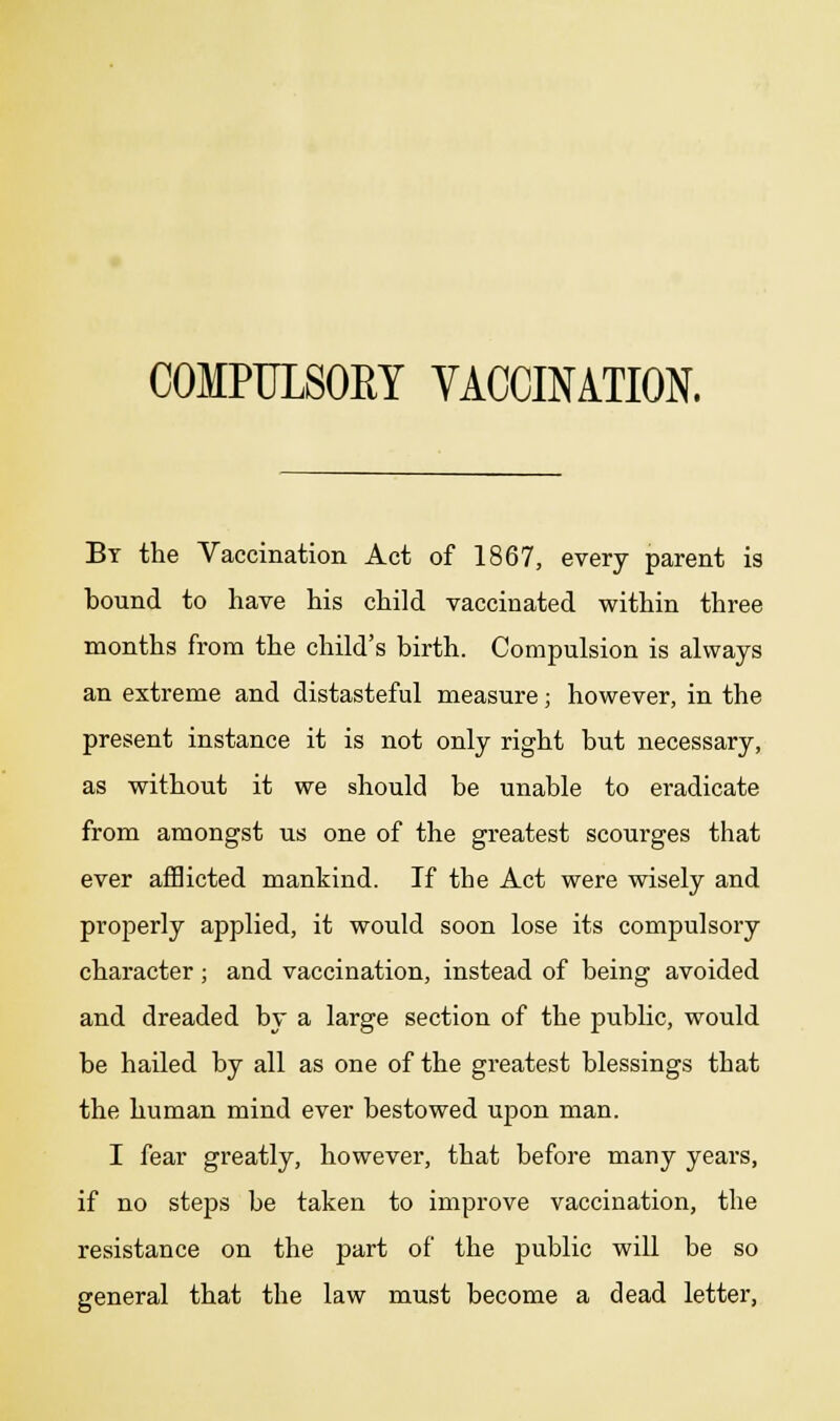 By the Vaccination Act of 1867, every parent is bound to have his child vaccinated within three months from the child's birth. Compulsion is always an extreme and distasteful measure; however, in the present instance it is not only right but necessary, as without it we should be unable to eradicate from amongst us one of the greatest scourges that ever afflicted mankind. If the Act were wisely and properly applied, it would soon lose its compulsory character; and vaccination, instead of being avoided and dreaded by a large section of the public, would be hailed by all as one of the greatest blessings that the human mind ever bestowed upon man. I fear greatly, however, that before many years, if no steps be taken to improve vaccination, the resistance on the part of the public will be so general that the law must become a dead letter,