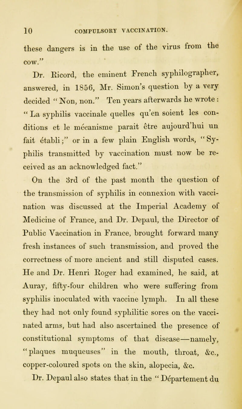 these dangers is in the use of the virus from the cow. Dr. Kicord, the eminent French syphilographer, answered, in 1856, Mr. Simon's question hy a very decided  Non, non. Ten years afterwards he wrote :  La syphilis vaccinale quelles qu'en soient les con- ditions et le meoanisme parait etre aujourd'hui un fait £tabli; or in a few plain English words,  Sy- philis transmitted hy vaccination must now be re- ceived as an acknowledged fact. On the 3rd of the past month the question of the transmission of syphilis in connexion with vacci- nation was discussed at the Imperial Academy of Medicine of France, and Dr. Depaul, the Director of Public Vaccination in France, brought forward many fresh instances of such transmission, and proved the correctness of more ancient and still disputed cases. He and Dr. Henri Roger had examined, he said, at Auray, fifty-four children who were suffering from syphilis inoculated with vaccine lymph. In all these they had not only found syphilitic sores on the vacci- nated arms, but had also ascertained the presence of constitutional symptoms of that disease—namely, plaques muqueuses in the mouth, throat, &c, copper-coloured spots on the skin, alopecia, &c. Dr. Depaul also states that in the  Departement du