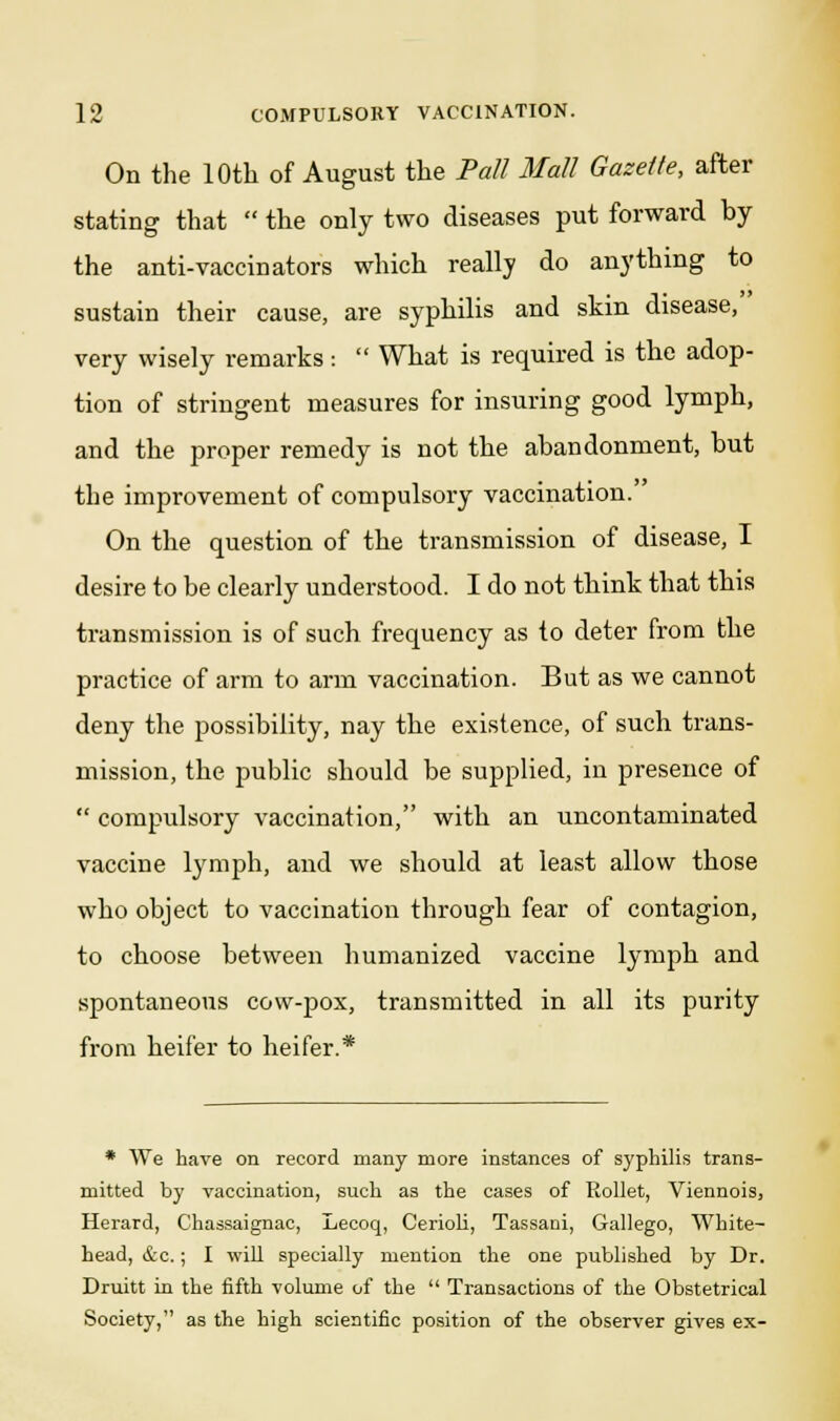 On the 10th of August the Pall Mall Gazette, after stating that  the only two diseases put forward by the anti-vaccinators which really do anything to sustain their cause, are syphilis and skin disease, very wisely remarks:  What is required is the adop- tion of stringent measures for insuring good lymph, and the proper remedy is not the abandonment, but the improvement of compulsory vaccination. On the question of the transmission of disease, I desire to be clearly understood. I do not think that this transmission is of such frequency as to deter from the practice of arm to arm vaccination. But as we cannot deny the possibility, nay the existence, of such trans- mission, the public should be supplied, in presence of  compulsory vaccination, with an uncontaminated vaccine lymph, and we should at least allow those who object to vaccination through fear of contagion, to choose between humanized vaccine lymph and spontaneous cow-pox, transmitted in all its purity from heifer to heifer.* * We have on record many more instances of syphilis trans- mitted by vaccination, such as the cases of Rollet, Viennois, Herard, Chassaignac, Lecoq, Cerioli, Tassani, Gallego, White- head, &c.; I will specially mention the one published by Dr. Druitt in the fifth volume of the  Transactions of the Obstetrical Society, as the high scientific position of the observer gives ex-