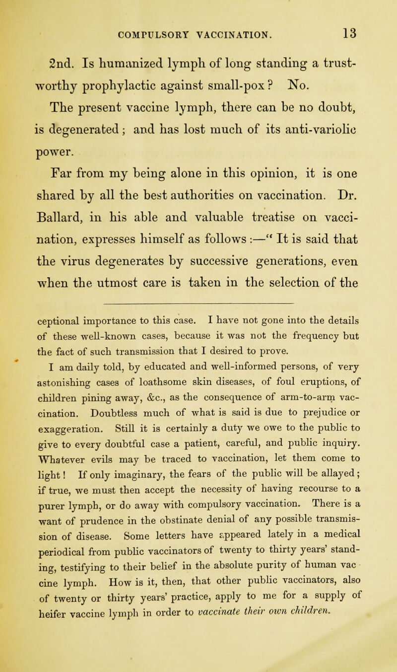 2nd. Is humanized lymph of long standing a trust- worthy prophylactic against small-pox ? No. The present vaccine lymph, there can be no doubt, is degenerated; and has lost much of its anti-variolic power. Far from my being alone in this opinion, it is one shared by all the best authorities on vaccination. Dr. Ballard, in his able and valuable treatise on vacci- nation, expresses himself as follows :— It is said that the virus degenerates by successive generations, even when the utmost care is taken in the selection of the ceptional importance to this case. I have not gone into the details of these well-known cases, because it was not the frequency but the fact of such transmission that I desired to prove. I am daily told, by educated and well-informed persons, of very astonishing cases of loathsome skin diseases, of foul eruptions, of children pining away, &c, as the consequence of arm-to-arm vac- cination. Doubtless much of what is said is due to prejudice or exaggeration. Still it is certainly a duty we owe to the public to give to every doubtful case a patient, careful, and public inquiry. Whatever evils may be traced to vaccination, let them come to light! If only imaginary, the fears of the public will be allayed; if true, we must then accept the necessity of having recourse to a purer lymph, or do away with compulsory vaccination. There is a want of prudence in the obstinate denial of any possible transmis- sion of disease. Some letters have appeared lately in a medical periodical from public vaccinators of twenty to thirty years' stand- ing, testifying to their belief in the absolute purity of human vac cine lymph. How is it, then, that other public vaccinators, also of twenty or thirty years' practice, apply to me for a supply of heifer vaccine lymph in order to vaccinate their own children.