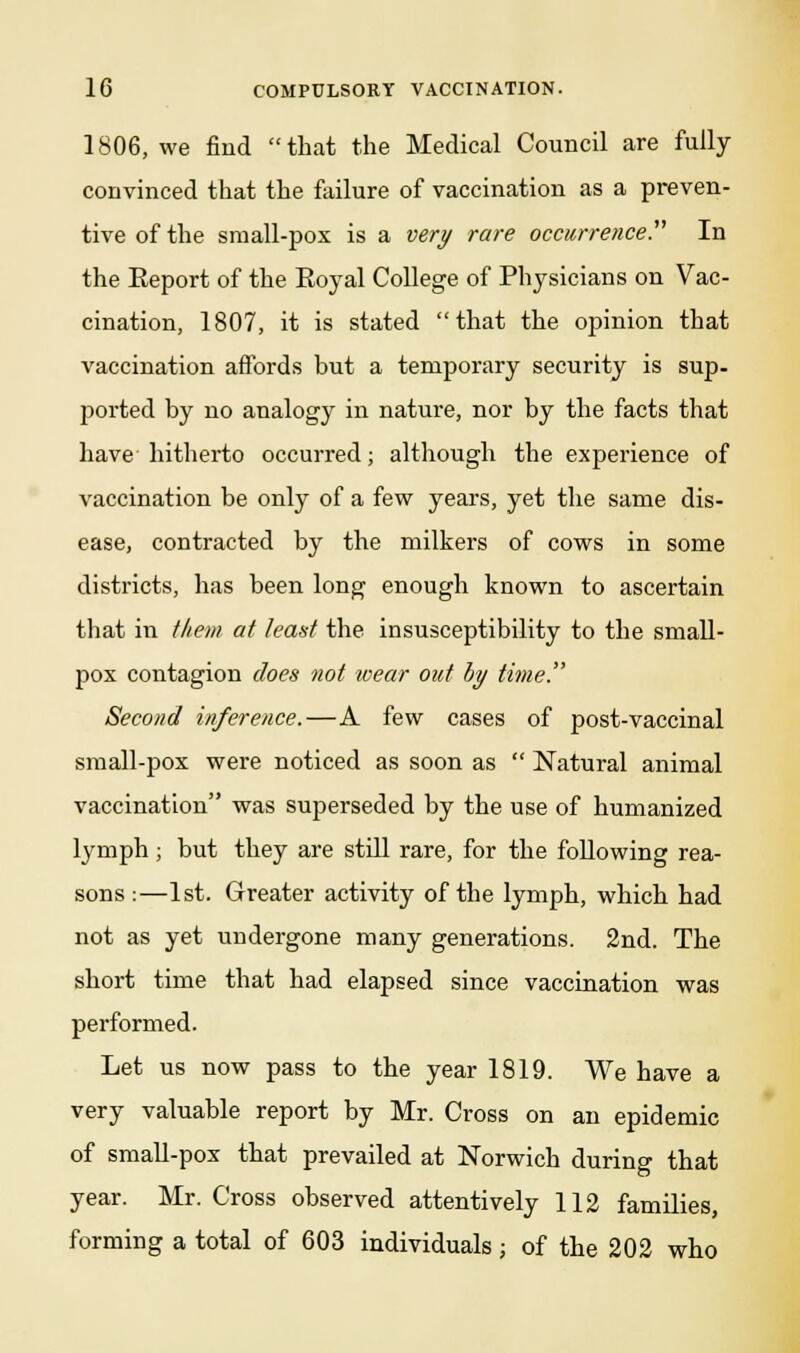 1806, we find that the Medical Council are fully convinced that the failure of vaccination as a preven- tive of the small-pox is a very rare occurrence^ In the Eeport of the Royal College of Physicians on Vac- cination, 1807, it is stated that the opinion that vaccination affords but a temporary security is sup- ported by no analogy in nature, nor by the facts that have hitherto occurred; although the experience of vaccination be only of a few years, yet the same dis- ease, contracted by the milkers of cows in some districts, has been long enough known to ascertain that in them at leant the insusceptibility to the small- pox contagion does not wear out by time!' Second inference.—A few cases of post-vaccinal small-pox were noticed as soon as  Natural animal vaccination was superseded by the use of humanized lymph; but they are still rare, for the following rea- sons :—1st. Greater activity of the lymph, which had not as yet undergone many generations. 2nd. The short time that had elapsed since vaccination was performed. Let us now pass to the year 1819. We have a very valuable report by Mr. Cross on an epidemic of small-pox that prevailed at Norwich during that year. Mr. Cross observed attentively 112 families, forming a total of 603 individuals; of the 202 who