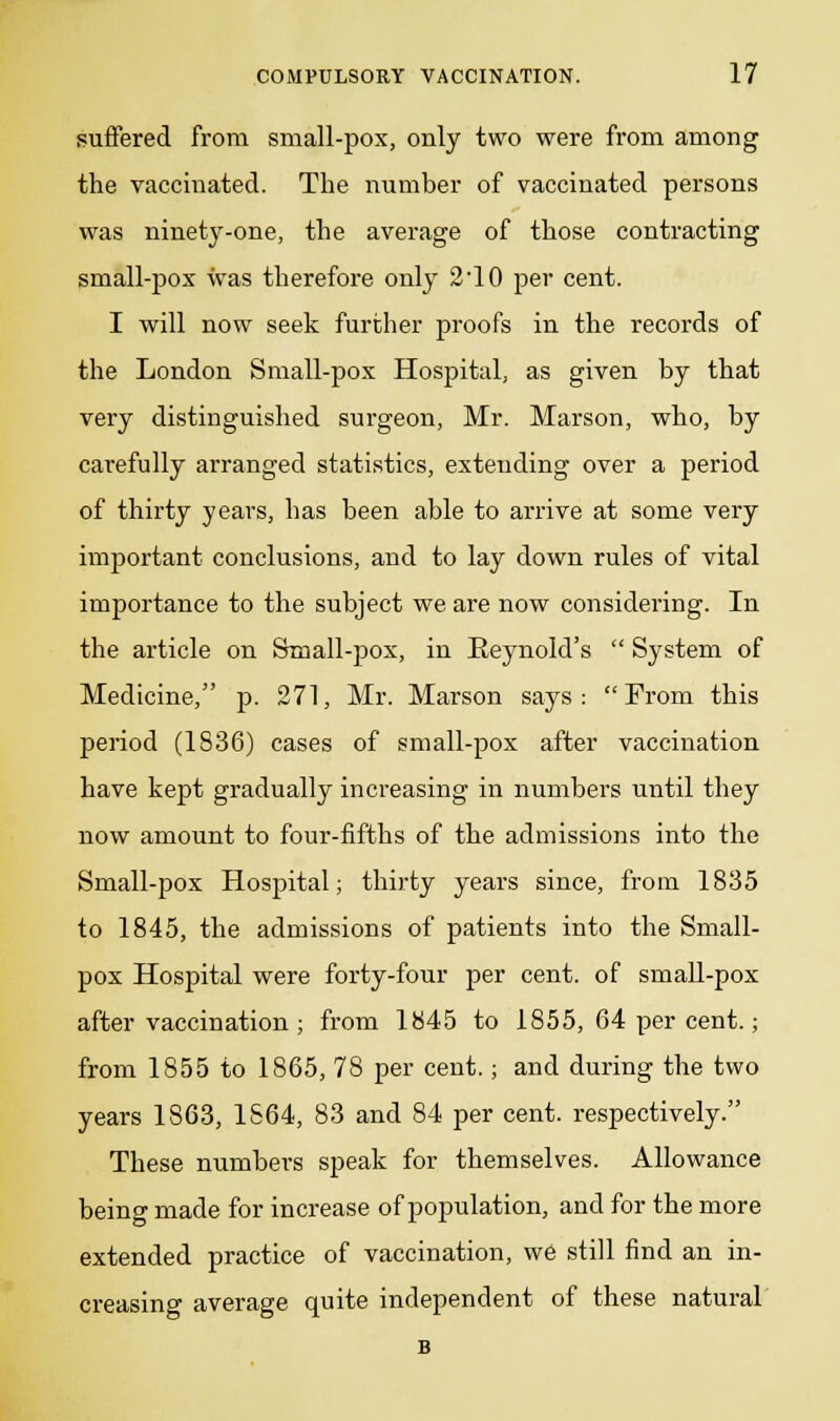 suffered from small-pox, only two were from among the vaccinated. The number of vaccinated persons was ninety-one, the average of those contracting small-pox was therefore only 2'10 per cent. I will now seek further proofs in the records of the London Small-pox Hospital, as given by that very distinguished surgeon, Mr. Marson, who, by carefully arranged statistics, extending over a period of thirty years, has been able to arrive at some very important conclusions, and to lay down rules of vital importance to the subject we are now considering. In the article on Small-pox, in Reynold's System of Medicine, p. 271, Mr. Marson says: From this period (1836) cases of small-pox after vaccination have kept gradually increasing in numbers until they now amount to four-fifths of the admissions into the Small-pox Hospital; thirty years since, from 1835 to 1845, the admissions of patients into the Small- pox Hospital were forty-four per cent, of small-pox after vaccination ; from 1845 to 1855, 64 per cent.; from 1855 to 1865, 78 per cent.; and during the two years 1863, 1864, 83 and 84 per cent, respectively. These numbers speak for themselves. Allowance being made for increase of population, and for the more extended practice of vaccination, we still find an in- creasing average quite independent of these natural
