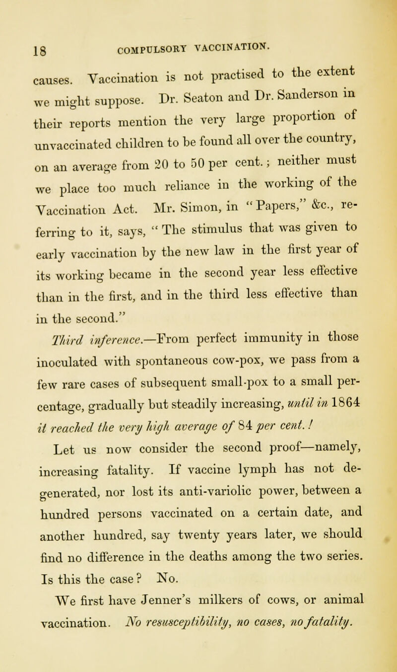 causes. Vaccination is not practised to the extent we might suppose. Dr. Seaton and Dr. Sanderson in their reports mention the very large proportion of unvaccinated children to be found all over the country, on an average from 20 to 50 per cent.; neither must we place too much reliance in the working of the Vaccination Act. Mr. Simon, in Papers, &c, re- ferring to it, says,  The stimulus that was given to early vaccination by the new law in the first year of its working became in the second year less effective than in the first, and in the third less effective than in the second. Third inference.—Prom perfect immunity in those inoculated with spontaneous cow-pox, we pass from a few rare cases of subsequent small-pox to a small per- centage, gradually but steadily increasing, until in 1864 it reached the very high average of 84 per cent. ! Let us now consider the second proof—namely, increasing fatality. If vaccine lymph has not de- generated, nor lost its anti-variolic power, between a hundred persons vaccinated on a certain date, and another hundred, say twenty years later, we should find no difference in the deaths among the two series. Is this the case ? No. We first have Jenner's milkers of cows, or animal vaccination. No resusceptibilitg, no cases, no fatality.