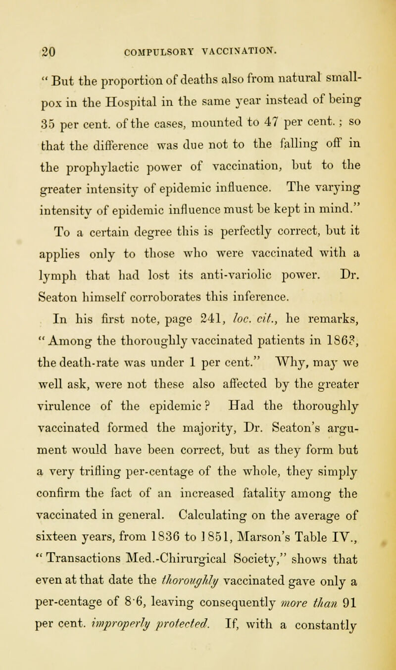  But the proportion of deaths also from natural small- pox in the Hospital in the same year instead of being 35 per cent, of the cases, mounted to 47 per cent.; so that the difference was due not to the falling off in the prophylactic power of vaccination, but to the greater intensity of epidemic influence. The varying intensity of epidemic influence must be kept in mind. To a certain degree this is perfectly correct, but it applies only to those who were vaccinated with a lymph that had lost its anti-variolic power. Dr. Seaton himself corroborates this inference. In his first note, page 241, loc. cit., he remarks, Among the thoroughly vaccinated patients in 1S6?, the death-rate was under 1 per cent. Why, may we well ask, were not these also affected by the greater virulence of the epidemic ? Had the thoroughly vaccinated formed the majority, Dr. Seaton's argu- ment would have been correct, but as they form but a very trifling per-centage of the whole, they simply confirm the fact of an increased fatality among the vaccinated in general. Calculating on the average of sixteen years, from 1836 to 1851, Marson's Table IV.,  Transactions Med.-Chirurgical Society, shows that even at that date the thoroughly vaccinated gave only a per-centage of 86, leaving consequently more than 91 per cent, improperly protected. If, with a constantly