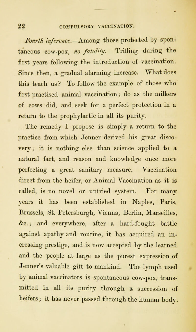 Fourth inference.—Among those protected by spon- taneous cow-pox, no fatality. Trifling during the first years foliowiug the introduction of vaccination. Since then, a gradual alarming increase. What does this teach us ? To follow the example of those who first practised animal vaccination; do as the milkers of cows did, and seek for a perfect protection in a return to the prophylactic in all its purity. The remedy I propose is simply a return to the practice from which Jenner derived bis great disco- very; it is nothing else than science applied to a natural fact, and reason and knowledge once more perfecting a great sanitary measure. Vaccination direct from the heifer, or Animal Vaccination as it is called, is no novel or untried system. For many years it has been established in Naples, Paris, Brussels, St. Petersburgh, Vienna, Berlin, Marseilles, &c.; and everywhere, after a hard-fought battle against apathy and routine, it has acquired an in- creasing prestige, and is now accepted by the learned and the people at large as the purest expression of Jenner's valuable gift to mankind. The lymph used by animal vaccinators is spontaneous cow-pox, trans- mitted in all its purity through a succession of heifers; it has never passed through the human body.