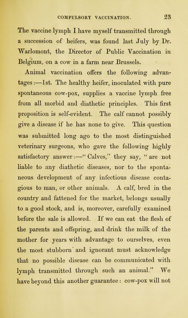 The vaccine lymph I have myself transmitted through a succession of heifers, was found last July by Dr. Warlomont, the Director of Public Vaccination in Belgium, on a cow in a farm near Brussels. Animal vaccination offers the following advan- tages:—1st. The healthy heifer, inoculated with pure spontaneous cow-pox, supplies a vaccine lymph free from all morbid and diathetic principles. This first proposition is self-evident. The calf cannot possibly give a disease if he has none to give. This question was submitted long ago to the most distinguished veterinary surgeons, who gave the following highly satisfactory answer:— Calves, they say,  are not liable to any diathetic diseases, nor to the sponta- neous development of any infectious disease conta- gious to man, or other animals. A calf, bred in the country and fattened for the market, belongs usually to a good stock, and is, moreover, carefully examined before the sale is allowed. If we can eat the flesh of the parents and offspring, and drink the milk of the mother for years with advantage to ourselves, even the most stubborn' and ignorant must acknowledge that no possible disease can be communicated with lymph transmitted through such an animal. We have beyond this another guarantee : cow-pox will not