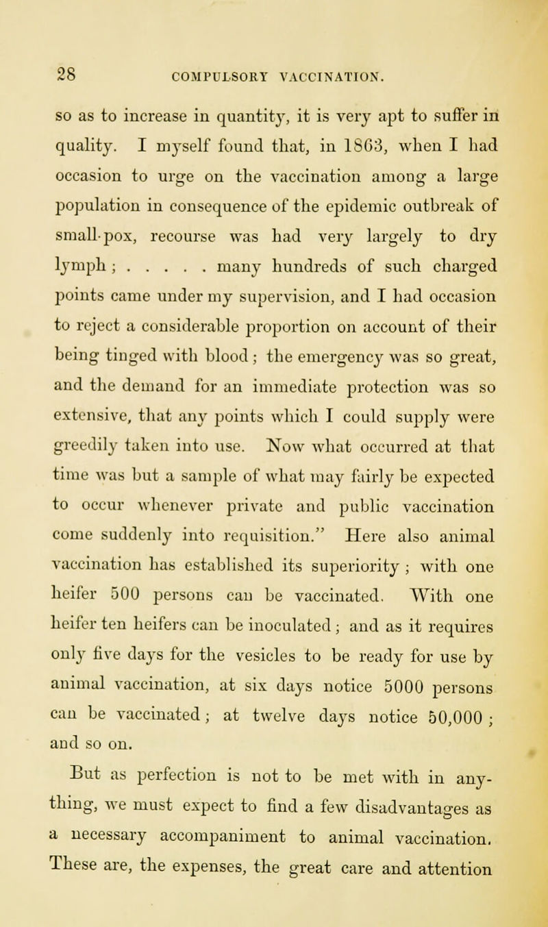 so as to increase in quantity, it is very apt to suffer in quality. I myself found that, in 1803, when I had occasion to urge on the vaccination among a large population in consequence of the epidemic outbreak of smallpox, recourse was had Yery largely to dry lymph ; many hundreds of such charged points came under my supervision, and I had occasion to reject a considerable proportion on account of their being tinged with blood ; the emergency was so great, and the demand for an immediate protection was so extensive, that any points which I could supply were greedily taken into use. Now what occurred at that time was but a sample of what may fairly be expected to occur whenever private and public vaccination come suddenly into requisition. Here also animal vaccination has established its superiority ; with one heifer 500 persons can be vaccinated. With one heifer ten heifers can be inoculated ; and as it requires only five days for the vesicles to be ready for use by animal vaccination, at six days notice 5000 persons can be vaccinated; at twelve days notice 50,000 ; and so on. But as perfection is not to be met with in any- thing, we must expect to find a few disadvantages as a necessary accompaniment to animal vaccination. These are, the expenses, the great care and attention