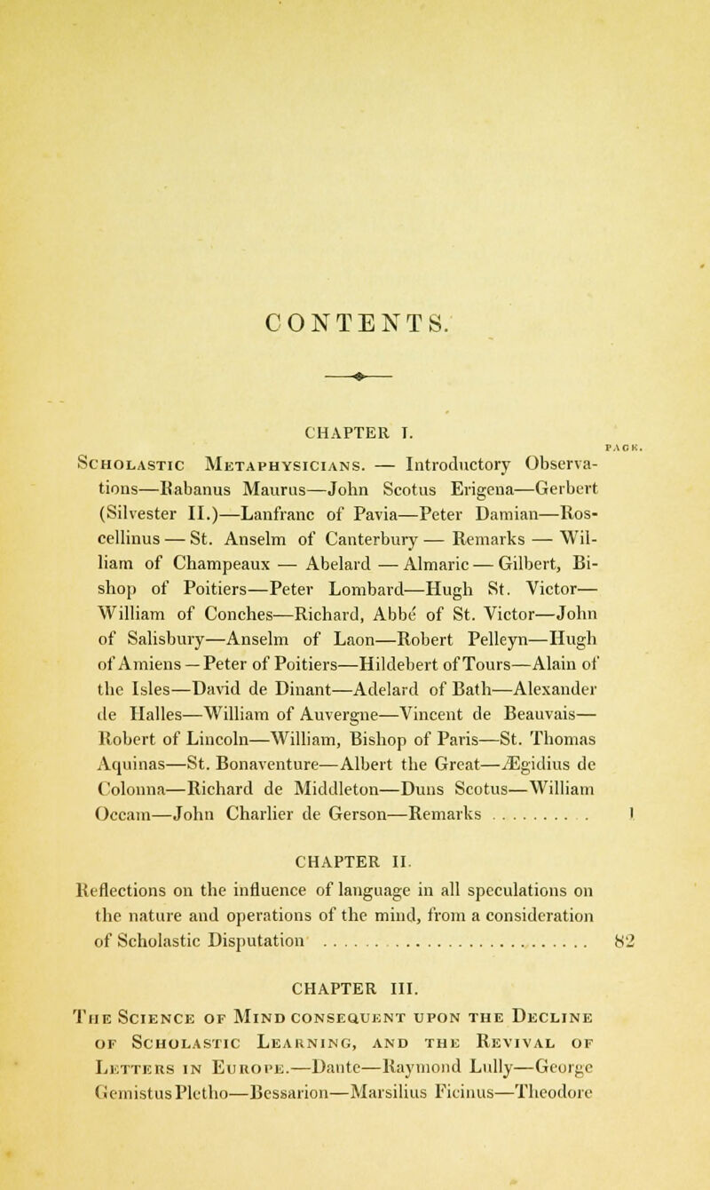 CONTENTS. CHAPTER I. FAGK. Scholastic Metaphysicians. — Introductory Observa- tions—Rabanus Maurus—John Scotus Erigena—Gerbert (Silvester II.)—Lanfranc of Pavia—Peter Damian—Ros- cellinus — St. Anselm of Canterbury — Remarks — Wil- liam of Champeaux — Abelard — Almaric — Gilbert, Bi- shop of Poitiers—Peter Lombard-—Hugh St. Victor— William of Conches—Richard, Abbe of St. Victor—John of Salisbury—Anselm of Laon—Robert Pelleyn—Hugh of Amiens — Peter of Poitiers—Hildebert of Tours—Alain of the Isles—David de Dinant—Adelard of Bath—Alexander de Halles—William of Auvergne—Vincent de Beauvais— Robert of Lincoln—William, Bishop of Paris—St. Thomas Aquinas—St. Bonaventure—Albert the Great—iEgidius dc Colonna—Richard de Middleton—Duns Scotus—William Occam—John Charlier de Gerson—Remarks I CHAPTER II Reflections on the influence of language in all speculations on the nature and operations of the mind, from a consideration of Scholastic Disputation 82 CHAPTER III. The Science of Mind consequent upon the Decline of Scholastic Learning, and the Revival of Letters in Europe.—Dante—Raymond Lully—George GemistusPletho—Bessarion—Marsilius Ficinus—Theodore