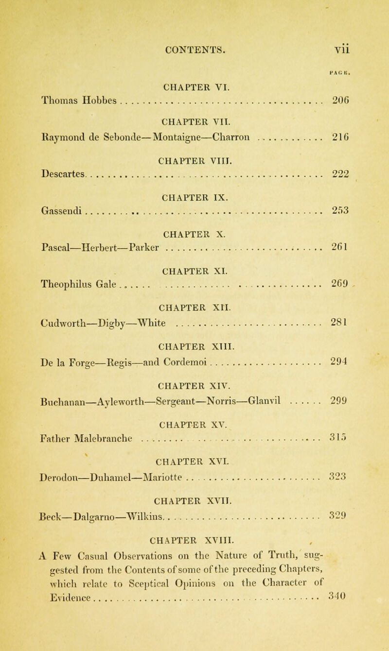 PAG It. CHAPTER VI. Thomas Hobbes 206 CHAPTER VII. Raymond de Sebonde—Montaigne—Charron 210 CHAPTER VIII. Descartes 222 CHAPTER IX. Gassendi 253 CHAPTER X. Pascal—Herbert—Parker 261 CHAPTER XI. Theophilus Gale 269 CHAPTER XII. Cudworth—Digby—White 281 CHAPTER XIII. De la Forge—Regis—and Cordemoi 294 CHAPTER XIV. Buchanan—Ayleworth—Sergeant—Norris—Glanvil 299 CHAPTER XV. Father Malebranche .. 315 CHAPTER XVI. Derodon—Duhamel—Mariotte 323 CHAPTER XVII. Beck—Dalgarno— Wilkins 329 CHAPTER XVIII. A Few Casual Observations on the Nature of Truth, sug- gested from the Contents of some of the preceding Chapters, which relate to Sceptical Opinions on the Character of Evidence 340