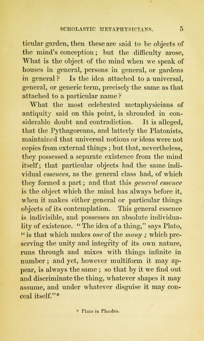 ticular garden, then these are said to be objects of the mind's conception; but the difficulty arose, What is the object of the mind when we speak of houses in general, persons in general, or gardens in general ? Is the idea attached to a universal, general, or generic term, precisely the same as that attached to a particular name ? What the most celebrated metaphysicians of antiquity said on this point, is shrouded in con- siderable doubt and contradiction. It is alleged, that the Pythagoreans, and latterly the Platonists, maintained that universal notions or ideas were not copies from external things ; but that, nevertheless, they possessed a separate existence from the mind itself; that particular objects had the same indi- vidual essences, as the general class had, of which they formed a part; and that this general essence is the object which the mind has always before it, when it makes either general or particular things objects of its contemplation. This general essence is indivisible, and possesses an absolute individua- lity of existence.  The idea of a thing, says Plato,  is that which makes one of the many ; which pre- serving the unity and integrity of its own nature, runs through and mixes with things infinite in number; and yet, however multiform it may ap- pear, is always the same ; so that by it we find out and discriminate tbe thing, whatever shapes it may assume, and under whatever disguise it may con- ceal itself.* * Plato in Phsedro.