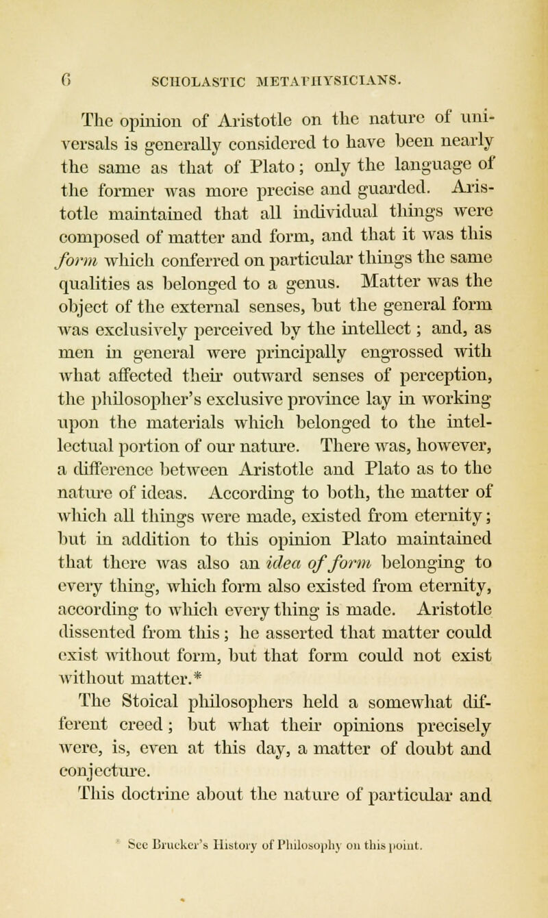 The opinion of Aristotle on the nature of uni- versal is generally considered to have heen nearly the same as that of Plato; only the language of the former was more precise and guarded. Aris- totle maintained that all individual things were composed of matter and form, and that it was this form which conferred on particular things the same qualities as belonged to a genus. Matter was the object of the external senses, hut the general form was exclusively perceived by the intellect; and, as men in general were principally engrossed with what affected their outward senses of perception, the philosopher's exclusive province lay in working upon the materials which belonged to the intel- lectual portion of our nature. There was, however, a difference between Aristotle and Plato as to the nature of ideas. According to both, the matter of which all things were made, existed from eternity; but in addition to this opinion Plato maintained that there was also an idea of form belonging to every thing, which form also existed from eternity, according to which every thing is made. Aristotle dissented from this; he asserted that matter could exist without form, but that form could not exist without matter.* The Stoical philosophers held a somewhat dif- ferent creed; but what their opinions precisely Were, is, even at this day, a matter of doubt and conjecture. This doctrine about the nature of particular and bee Bracket's History of Philosophy on this point.