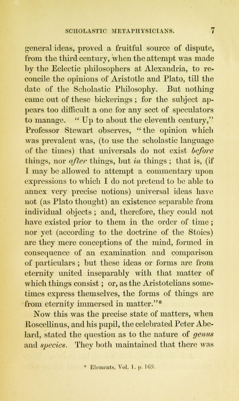 general ideas, proved a fruitful source of dispute, from the third century, when the attempt was made hy the Eclectic philosophers at Alexandria, to re- concile the opinions of Aristotle and Plato, till the date of the Scholastic Philosophy. But nothing came out of these bickerings ; for the subject ap- pears too difficult a one for any sect of speculators to manage.  Up to about the eleventh century, Professor Stewart observes, the opinion which was prevalent was, (to use the scholastic language of the times) that universals do not exist before things, nor after things, but in things ; that is, (if I may be allowed to attempt a commentary upon expressions to which I do not pretend to be able to annex very precise notions) universal ideas have not (as Plato thought) an existence separable from individual objects ; and, therefore, they could not have existed prior to them in the order of time; nor yet (according to the doctrine of the Stoics) are they mere conceptions of the mind, formed in consequence of an examination and comparison of particulars ; but these ideas or forms are from eternity united inseparably with that matter of which things consist; or, as the Aristotelians some- times express themselves, the forms of things are from eternity immersed in matter.* Now this was the precise state of matters, when Roscellinus, and his pupil, the celebrated Peter Abe- lard, stated the question as to the nature of genus and species. They both maintained that there was * Elements, Vol. 1. p. Hi!).