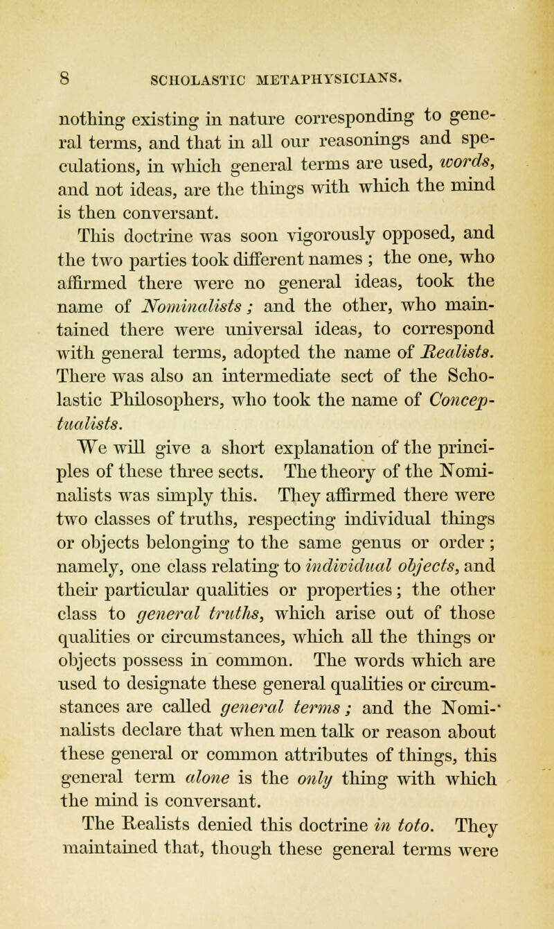 nothing existing in nature corresponding to gene- ral terms, and that in all our reasonings and spe- culations, in which general terms are used, words, and not ideas, are the things with which the mind is then conversant. This doctrine was soon vigorously opposed, and the two parties took clifferent names ; the one, who affirmed there were no general ideas, took the name of Nominalists; and the other, who main- tained there were universal ideas, to correspond with general terms, adopted the name of Realists. There was also an intermediate sect of the Scho- lastic Philosophers, who took the name of Concep- tualists. We will give a short explanation of the princi- ples of these three sects. The theory of the Nomi- nalists was simply this. They affirmed there were two classes of truths, respecting individual tilings or objects belonging to the same genus or order ; namely, one class relating to individual objects, and their particular qualities or properties; the other class to general truths, which arise out of those qualities or circumstances, which all the things or objects possess in common. The words which are used to designate these general qualities or circum- stances are called general terms; and the Nomi-- nalists declare that when men talk or reason about these general or common attributes of things, this general term alone is the only thing with which the mind is conversant. The Realists denied this doctrine in toto. They maintained that, though these general terms were