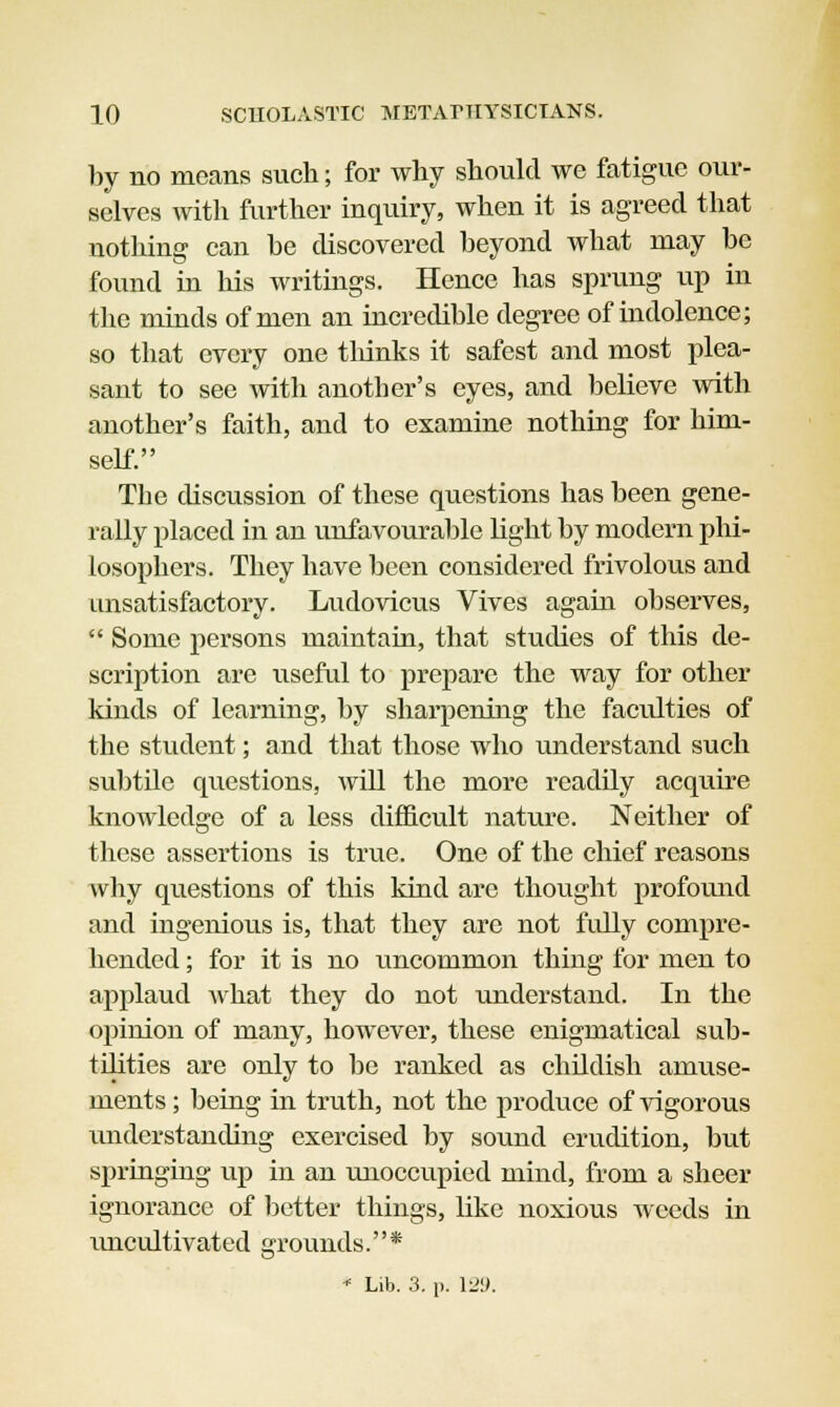 by no means such; for why should we fatigue our- selves with further inquiry, when it is agreed that nothing can be discovered beyond what may be found in his writings. Hence has sprung up in the minds of men an incredible degree of indolence; so that every one thinks it safest and most plea- sant to see with another's eyes, and believe with another's faith, and to examine nothing for him- self. The discussion of these questions has been gene- rally placed in an unfavourable light by modern phi- losophers. They have been considered frivolous and unsatisfactory. Ludovicus Vives again observes,  Some persons maintain, that studies of this de- scription are useful to prepare the way for other kinds of learning, by sharpening the faculties of the student; and that those who understand such subtile questions, will the more readily acquire knowledge of a less difficult nature. Neither of these assertions is true. One of the chief reasons why questions of this kind are thought profound and ingenious is, that they are not fully compre- hended ; for it is no uncommon thing for men to applaud what they do not understand. In the opinion of many, however, these enigmatical sub- tilities are only to be ranked as childish amuse- ments ; being in truth, not the produce of vigorous understanding exercised by sound erudition, but springing up in an unoccupied mind, from a sheer ignorance of better things, like noxious weeds in ivncultivated grounds.* * Lib. 3. p. 12!>.