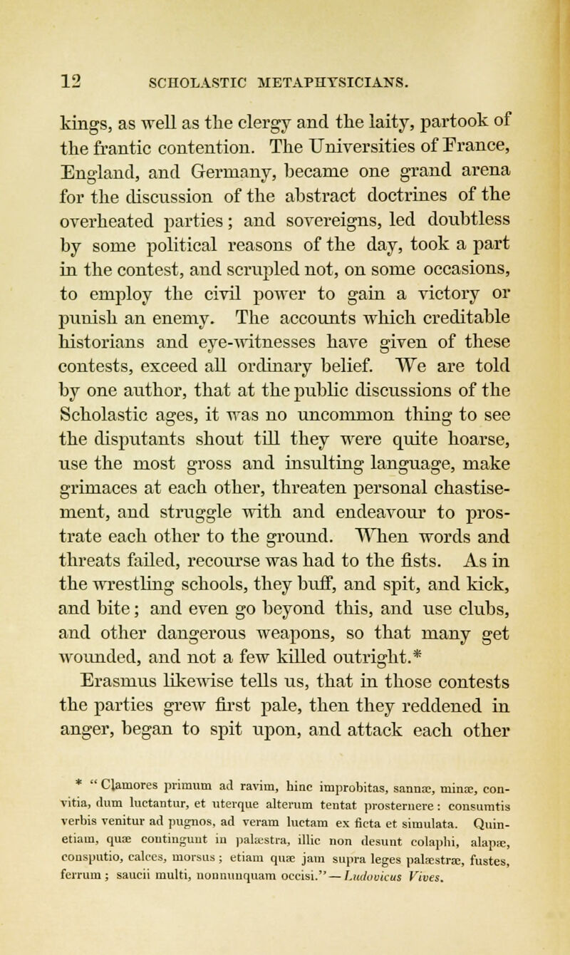 kings, as well as the clergy and the laity, partook of the frantic contention. The Universities of France, England, and Germany, became one grand arena for the discussion of the abstract doctrines of the overheated parties; and sovereigns, led doubtless by some political reasons of the day, took a part in the contest, and scrupled not, on some occasions, to employ the civil power to gain a victory or punish an enemy. The accounts which creditable historians and eye-witnesses have given of these contests, exceed all ordinary belief. We are told by one author, that at the public discussions of the Scholastic ages, it was no uncommon thing to see the disputants shout till they were quite hoarse, use the most gross and insulting language, make grimaces at each other, threaten personal chastise- ment, and struggle with and endeavour to pros- trate each other to the ground. When words and threats failed, recourse was had to the fists. As in the wrestling schools, they buff, and spit, and kick, and bite; and even go beyond this, and use clubs, and other dangerous weapons, so that many get wounded, and not a few killed outright.* Erasmus likewise tells us, that in those contests the parties grew first pale, then they reddened in anger, began to spit upon, and attack each other *  Clamores primum ad ravim, hinc improbitas, sanna;, minie, con- vitia, dum luctantur, et utevque alteram tentat prosternere: consumtis verbis venitur ad pugnos, ad veram luetam ex ficta et siraulata. Quin- etiaui, quae coutinguut in palaestra, illic non desunt colaphi, alapie, consputio, calces, niorsus ; etiam qua; jam supra leges palaestrae, fustes, ferrum ; saucii multi, nonnuuquam occisi. — Ludooicut Vives.