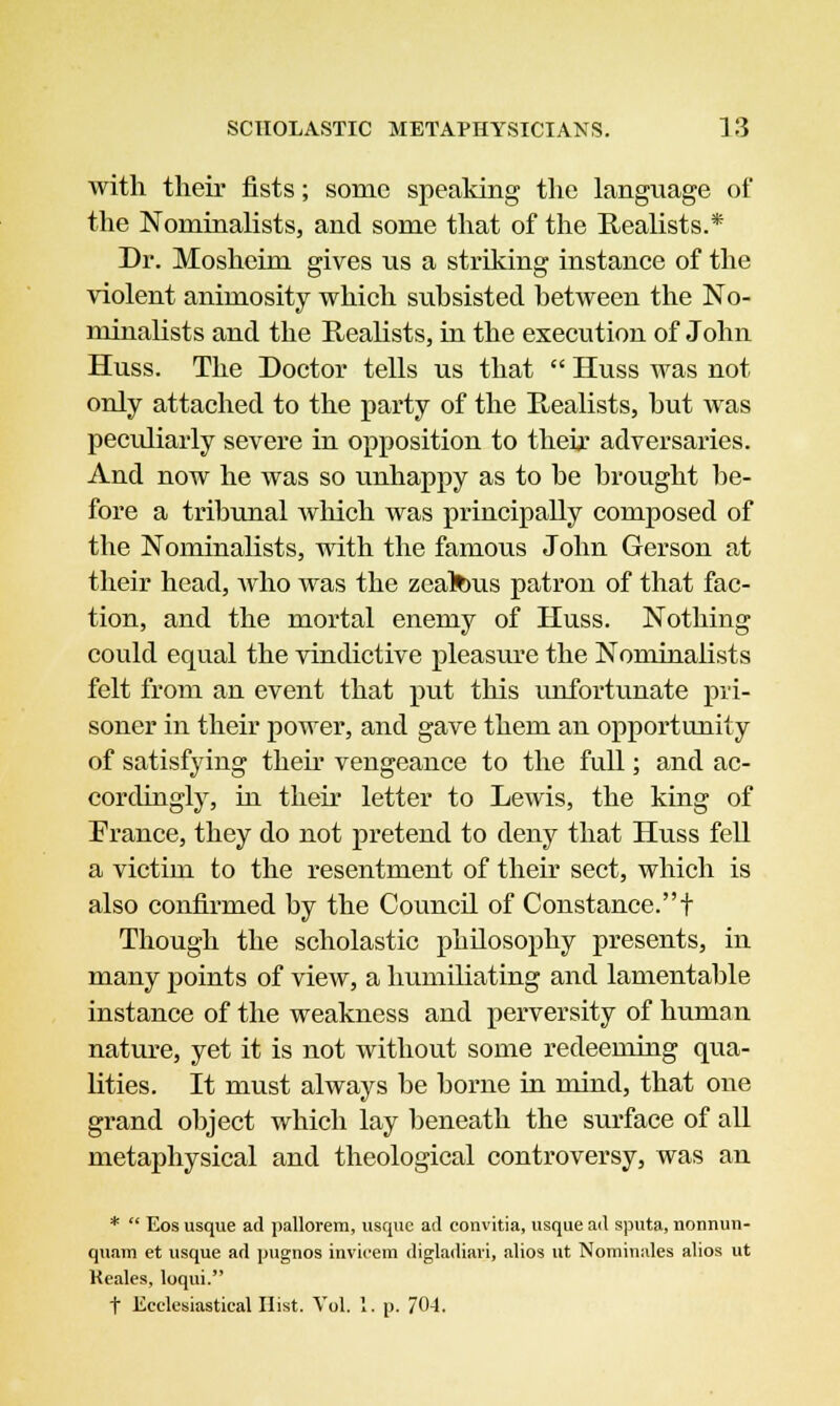 with their fists; some speaking the language of the Nominalists, and some that of the Realists.* Dr. Mosheim gives us a striking instance of the violent animosity which subsisted between the No- minalists and the Realists, in the execution of John Huss. The Doctor tells us that  Huss was not only attached to the party of the Realists, but was peculiarly severe in opposition to then* adversaries. And now he was so unhappy as to be brought be- fore a tribunal Avhich was principally composed of the Nominalists, with the famous John Gerson at their head, who was the zealous patron of that fac- tion, and the mortal enemy of Huss. Nothing could equal the vindictive pleasure the Nominalists felt from an event that put this unfortunate pri- soner in their power, and gave them an opportunity of satisfying their vengeance to the full; and ac- cordingly, in their letter to Lewis, the king of France, they do not pretend to deny that Huss fell a victim to the resentment of their sect, which is also confirmed by the Council of Constance.! Though the scholastic philosophy presents, in many points of view, a humiliating and lamentable instance of the weakness and perversity of human nature, yet it is not without some redeeming qua- lities. It must always be borne in mind, that one grand object which lay beneath the surface of all metaphysical and theological controversy, was an *  Eos usque ad pallorem, usque ad eonvitia, usque ad sputa, nonnun- quam et usque ad pugnos invicem digladiari, alios ut Nominates alios ut Keales, loqui. f Ecclesiastical Hist. Vol. 1. p. 704.