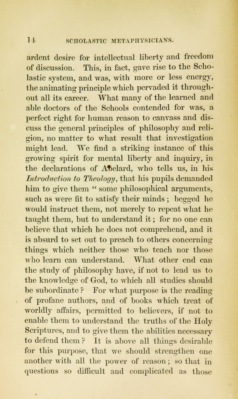 ardent desire for intellectual liberty and freedom of discussion. This, in fact, gave rise to the Scho- lastic system, and was, with more or less energy, the animating principle which pervaded it through- out all its career. What many of the learned and able doctors of the Schools contended for was, a perfect right for human reason to canvass and dis- cuss the general principles of philosophy and reli- gion, no matter to what result that investigation might lead. We find a striking instance of this growing spirit for mental liberty and inquiry, in the declarations of Aftelard, who tells us, in his Introduction to Theology, that his pupils demanded him to give them  some philosophical arguments, such as were fit to satisfy their minds ; begged ho would instruct them, not merely to repeat what he taught them, but to understand it; for no one can believe that which he does not comprehend, and it is absurd to set out to preach to others concerning things which neither those who teach nor those who learn can understand. What other end can the study of philosophy have, if not to lead us to the knowledge of God, to which all studies should be subordinate ? For what purpose is the reading of profane authors, and of books which treat of worldly affairs, permitted to believers, if not to enable them to understand the truths of the Holy Scriptures, and to give them the abilities necessary to defend them ? It is above all things desirable for this purpose, that we should strengthen one another with all the power of reason; so that in questions so difficult and complicated as those