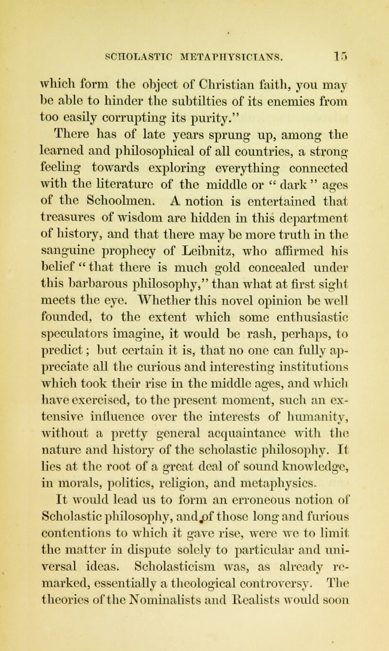 which form the object of Christian faith, you may be able to hinder the subtilties of its enemies from too easily corrupting its purity. There has of late years sprung up, among the learned and philosophical of all countries, a strong feeling towards exploring everything connected with the literature of the middle or  dark asjes of the Schoolmen. A notion is entertained that treasures of wisdom are hidden in this department of history, and that there may be more truth in the sanguine prophecy of Leibnitz, who affirmed his belief  that there is much gold concealed under this barbarous philosophy, than what at first sight meets the eye. Whether this novel opinion be well founded, to the extent which some enthusiastic speculators imagine, it would be rash, perhaps, to predict; but certain it is, that no one can fully ap- preciate all the curious and interesting institutions which took their rise in the middle ages, and which have exercised, to the present moment, such an ex- tensive influence over the interests of humanity, without a pretty general acquaintance with the nature and history of the scholastic philosophy. It lies at the root of a great deal of sound knowledge, in morals, politics, religion, and metaphysics. It would lead us to form an erroneous notion of Scholastic philosophy, andjof those long and furious contentions to which it gave rise, were we to limit the matter in dispute solely to particular and uni- versal ideas. Scholasticism was, as already re- marked, essentially a theological controversy. The theories of the Nominalists and Realists would soon