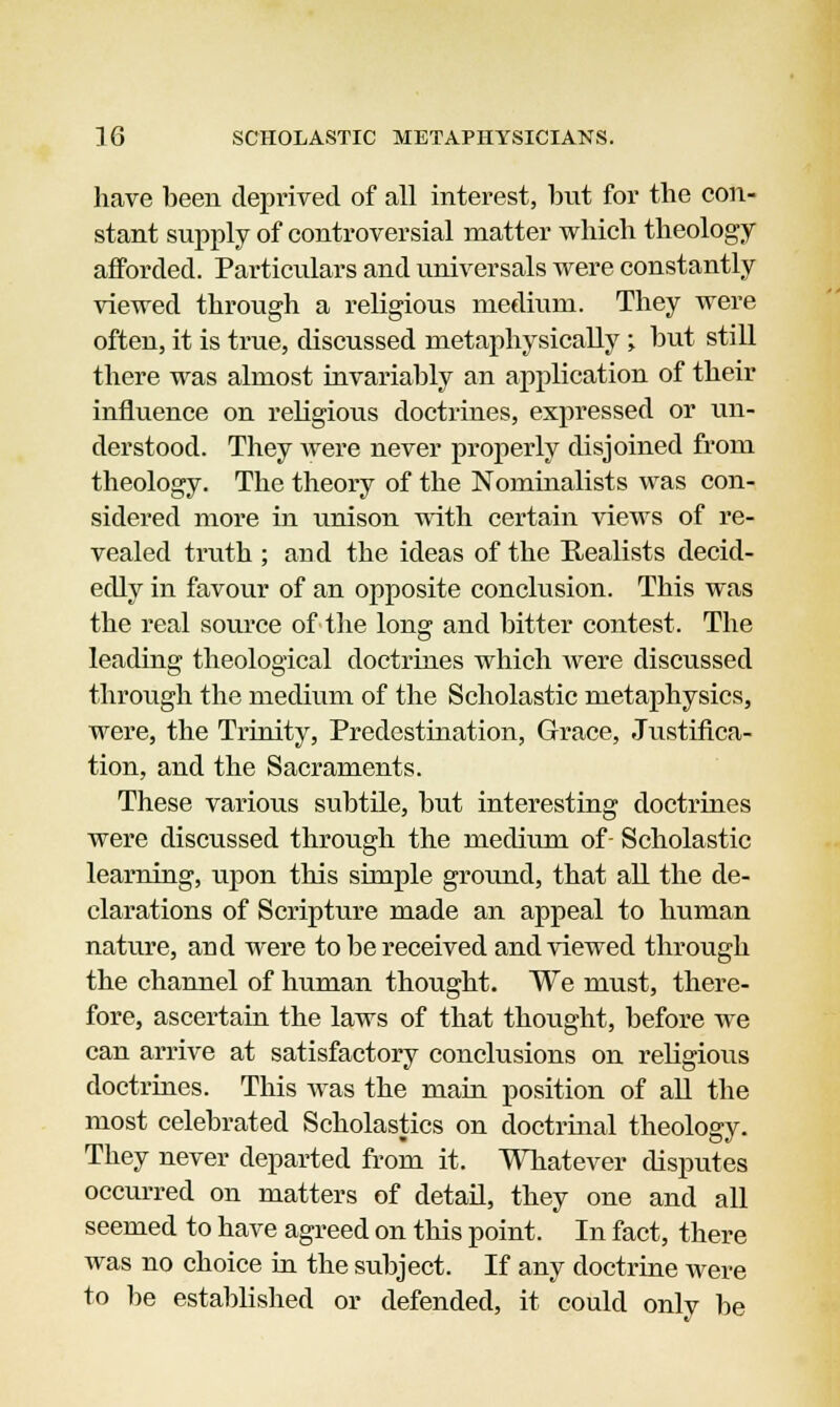 have been deprived of all interest, but for the con- stant supply of controversial matter which theology afforded. Particulars and universals were constantly viewed through a religious medium. They were often, it is true, discussed metaphysically ; but still there was almost invariably an application of their influence on religious doctrines, expressed or un- derstood. They were never properly disjoined from theology. The theory of the Nominalists was con- sidered more in unison with certain views of re- vealed truth ; and the ideas of the Realists decid- edly in favour of an opposite conclusion. This was the real source of the long and bitter contest. The leading theological doctrines which were discussed through the medium of the Scholastic metaphysics, were, the Trinity, Predestination, Grace, Justifica- tion, and the Sacraments. These various subtile, but interesting doctrines were discussed through the medium of- Scholastic learning, upon this simple ground, that all the de- clarations of Scripture made an appeal to human nature, and were to be received and viewed through the channel of human thought. We must, there- fore, ascertain the laws of that thought, before we can arrive at satisfactory conclusions on religious doctrines. This was the main position of all the most celebrated Scholastics on doctrinal theology. They never departed from it. Whatever disputes occurred on matters of detail, they one and all seemed to have agreed on this point. In fact, there was no choice in the subject. If any doctrine were to be established or defended, it could only be