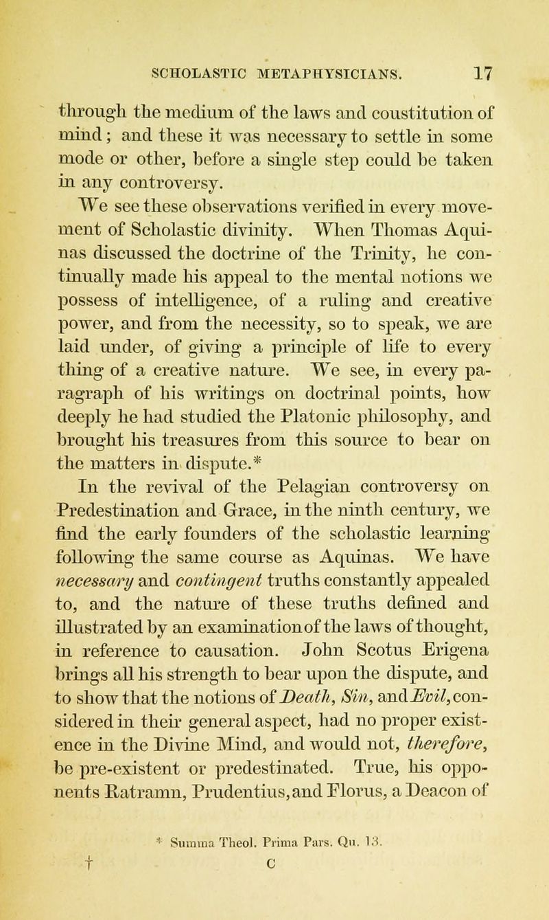 through the medium of the laws and constitution of mind; and these it was necessary to settle in some mode or other, before a single step could he taken in any controversy. We see these observations verified in every move- ment of Scholastic divinity. When Thomas Aqui- nas discussed the doctrine of the Trinity, he con- tinually made his appeal to the mental notions we possess of intelligence, of a ruling and creative power, and from the necessity, so to speak, we are laid under, of giving a principle of life to every tiling of a creative nature. We see, in every pa- ragraph of his writings on doctrinal points, how deeply he had studied the Platonic philosophy, and brought his treasures from this source to bear on the matters in dispute.* In the revival of the Pelagian controversy on Predestination and Grace, in the ninth century, we find the early founders of the scholastic learning following the same course as Aquinas. We have necessary and contingent truths constantly appealed to, and the nature of these truths defined and illustrated by an examination of the laws of thought, in reference to causation. John Scotus Erigena brings all his strength to bear upon the dispute, and to show that the notions of Death, Sin, and^i/, con- sidered in their general aspect, had no proper exist- ence in the Divine Mind, and would not, therefore, be pre-existent or predestinated. True, his oppo- nents Ratramn, Prudentius,and Florus, a Deacon of ■ Snmma Theol. Prima Pars. Qu. 13. t C