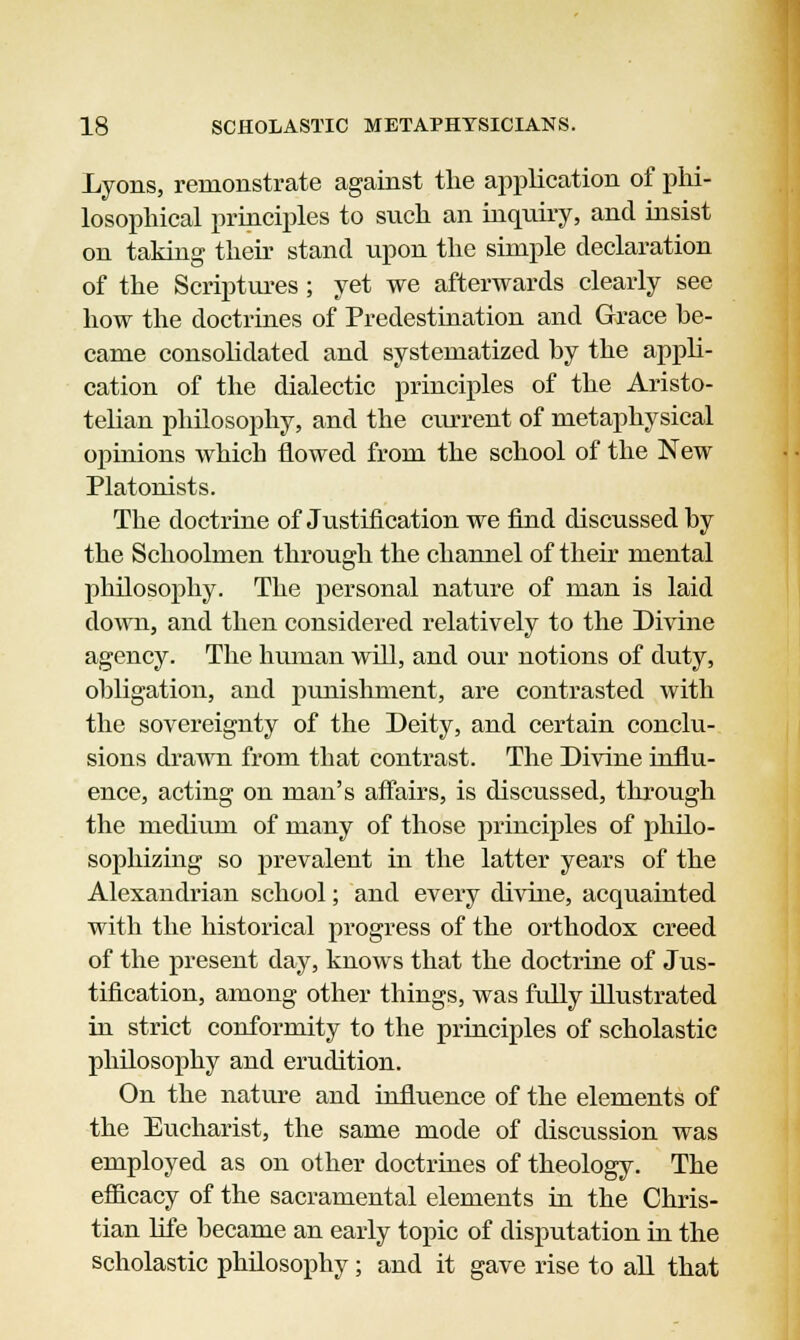 Lyons, remonstrate against the application of phi- losophical principles to snch an inquiry, and insist on taking their stand upon the simple declaration of the Scriptures; yet we afterwards clearly see how the doctrines of Predestination and Grace he- came consolidated and systematized hy the appli- cation of the dialectic principles of the Aristo- telian philosophy, and the current of metaphysical opinions which flowed from the school of the New Platonists. The doctrine of Justification we find discussed hy the Schoolmen through the channel of their mental philosophy. The personal nature of man is laid down, and then considered relatively to the Divine agency. The human will, and our notions of duty, obligation, and punishment, are contrasted with the sovereignty of the Deity, and certain conclu- sions drawn from that contrast. The Divine influ- ence, acting on man's affairs, is discussed, through the medium of many of those principles of philo- sophizing so prevalent in the latter years of the Alexandi'ian school; and every divine, acquainted with the historical progress of the orthodox creed of the present day, knows that the doctrine of Jus- tification, among other things, was fully illustrated in strict conformity to the principles of scholastic philosophy and erudition. On the nature and influence of the elements of the Eucharist, the same mode of discussion was employed as on other doctrines of theology. The efficacy of the sacramental elements in the Chris- tian life became an early topic of disputation in the scholastic philosophy; and it gave rise to all that